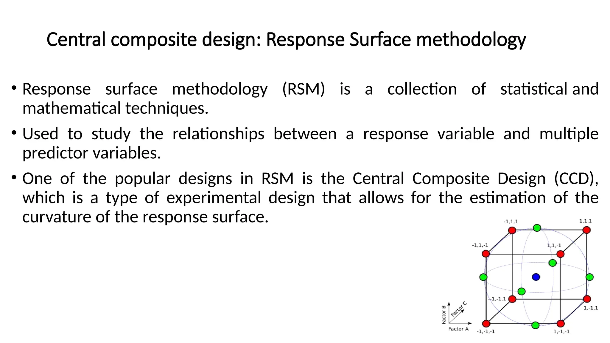 Central composite design: Response Surface methodology
• Response surface methodology (RSM) is a collection of statistical and
mathematical techniques.
• Used to study the relationships between a response variable and multiple
predictor variables.
• One of the popular designs in RSM is the Central Composite Design (CCD),
which is a type of experimental design that allows for the estimation of the
curvature of the response surface.
 