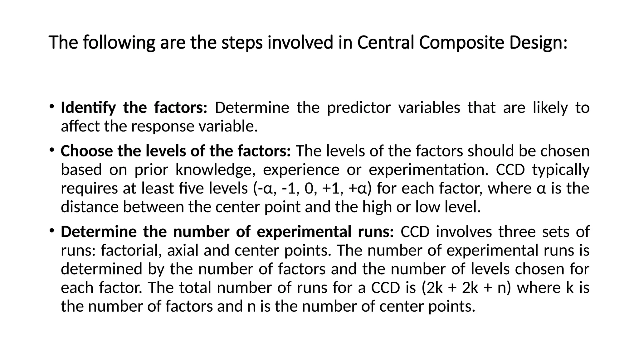 The following are the steps involved in Central Composite Design:
• Identify the factors: Determine the predictor variables that are likely to
affect the response variable.
• Choose the levels of the factors: The levels of the factors should be chosen
based on prior knowledge, experience or experimentation. CCD typically
requires at least five levels (-α, -1, 0, +1, +α) for each factor, where α is the
distance between the center point and the high or low level.
• Determine the number of experimental runs: CCD involves three sets of
runs: factorial, axial and center points. The number of experimental runs is
determined by the number of factors and the number of levels chosen for
each factor. The total number of runs for a CCD is (2k + 2k + n) where k is
the number of factors and n is the number of center points.
 