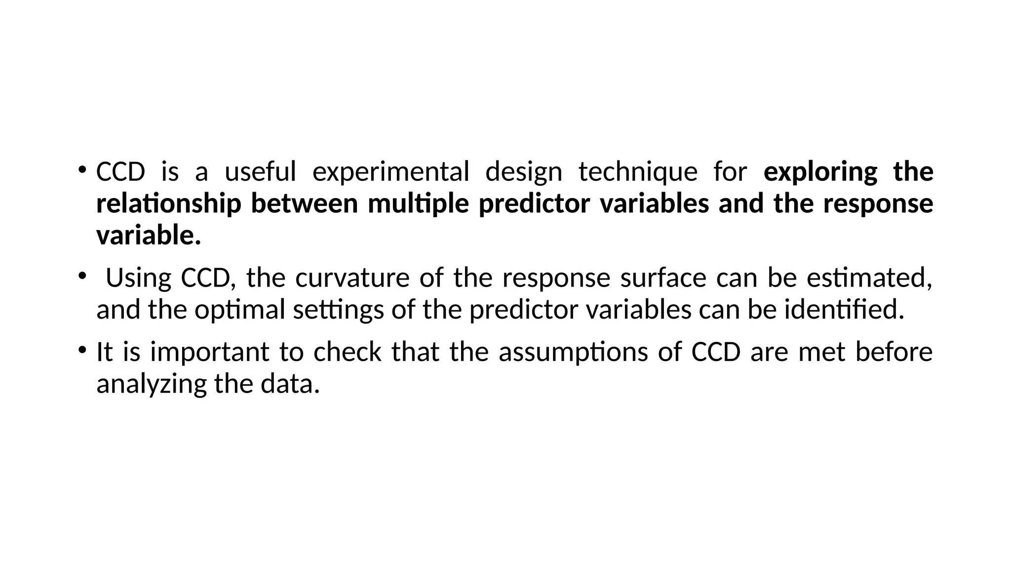 • CCD is a useful experimental design technique for exploring the
relationship between multiple predictor variables and the response
variable.
• Using CCD, the curvature of the response surface can be estimated,
and the optimal settings of the predictor variables can be identified.
• It is important to check that the assumptions of CCD are met before
analyzing the data.
 