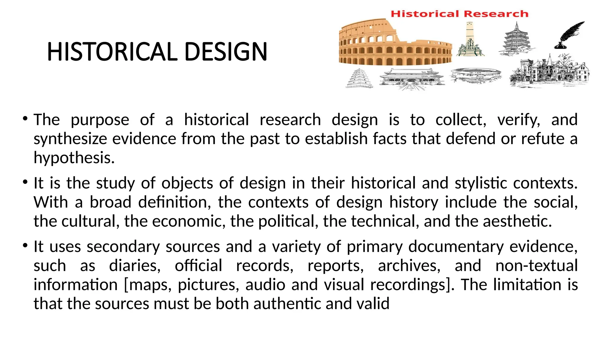 HISTORICAL DESIGN
• The purpose of a historical research design is to collect, verify, and
synthesize evidence from the past to establish facts that defend or refute a
hypothesis.
• It is the study of objects of design in their historical and stylistic contexts.
With a broad definition, the contexts of design history include the social,
the cultural, the economic, the political, the technical, and the aesthetic.
• It uses secondary sources and a variety of primary documentary evidence,
such as diaries, official records, reports, archives, and non-textual
information [maps, pictures, audio and visual recordings]. The limitation is
that the sources must be both authentic and valid
 