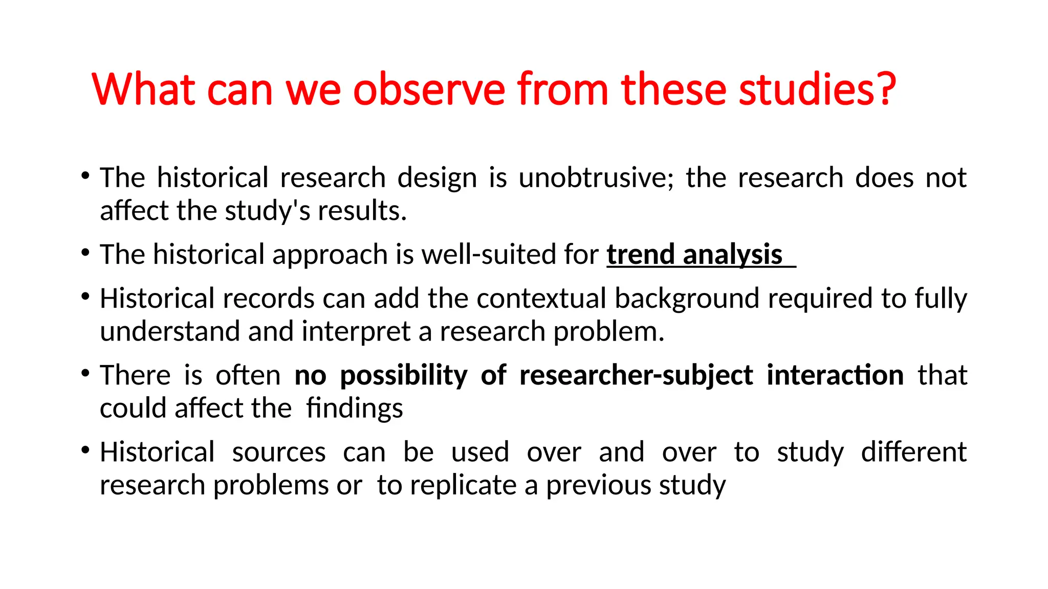 What can we observe from these studies?
• The historical research design is unobtrusive; the research does not
affect the study's results.
• The historical approach is well-suited for trend analysis
• Historical records can add the contextual background required to fully
understand and interpret a research problem.
• There is often no possibility of researcher-subject interaction that
could affect the findings
• Historical sources can be used over and over to study different
research problems or to replicate a previous study
 