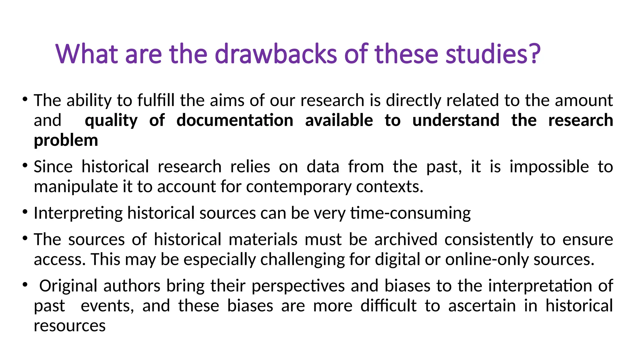 What are the drawbacks of these studies?
• The ability to fulfill the aims of our research is directly related to the amount
and quality of documentation available to understand the research
problem
• Since historical research relies on data from the past, it is impossible to
manipulate it to account for contemporary contexts.
• Interpreting historical sources can be very time-consuming
• The sources of historical materials must be archived consistently to ensure
access. This may be especially challenging for digital or online-only sources.
• Original authors bring their perspectives and biases to the interpretation of
past events, and these biases are more difficult to ascertain in historical
resources
 