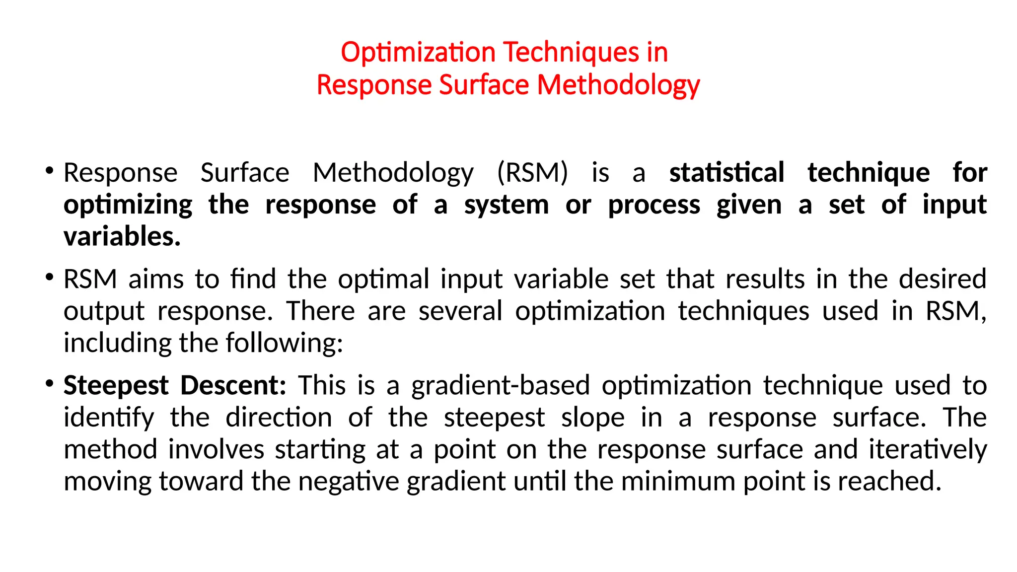 Optimization Techniques in
Response Surface Methodology
• Response Surface Methodology (RSM) is a statistical technique for
optimizing the response of a system or process given a set of input
variables.
• RSM aims to find the optimal input variable set that results in the desired
output response. There are several optimization techniques used in RSM,
including the following:
• Steepest Descent: This is a gradient-based optimization technique used to
identify the direction of the steepest slope in a response surface. The
method involves starting at a point on the response surface and iteratively
moving toward the negative gradient until the minimum point is reached.
 