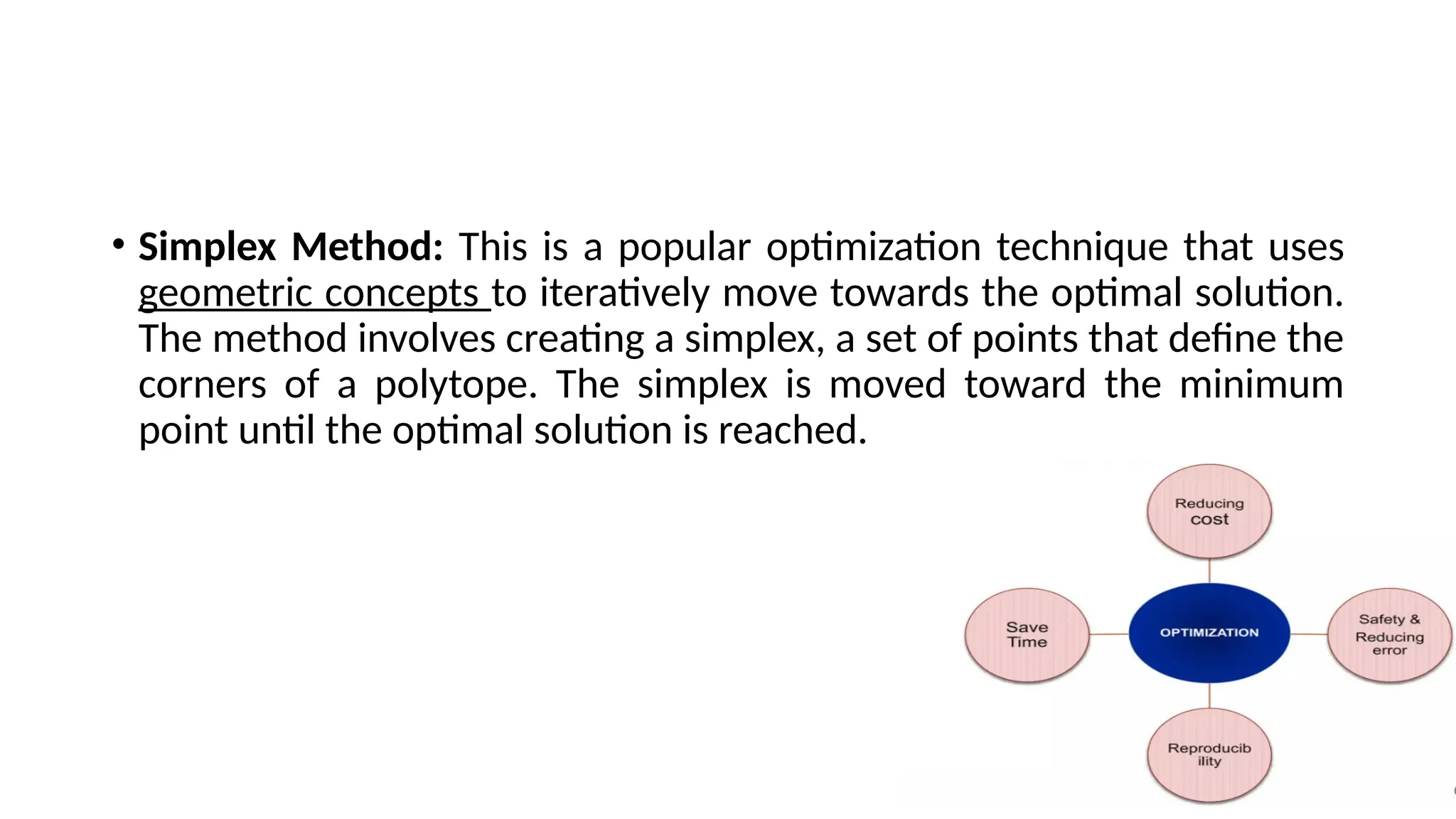 • Simplex Method: This is a popular optimization technique that uses
geometric concepts to iteratively move towards the optimal solution.
The method involves creating a simplex, a set of points that define the
corners of a polytope. The simplex is moved toward the minimum
point until the optimal solution is reached.
 