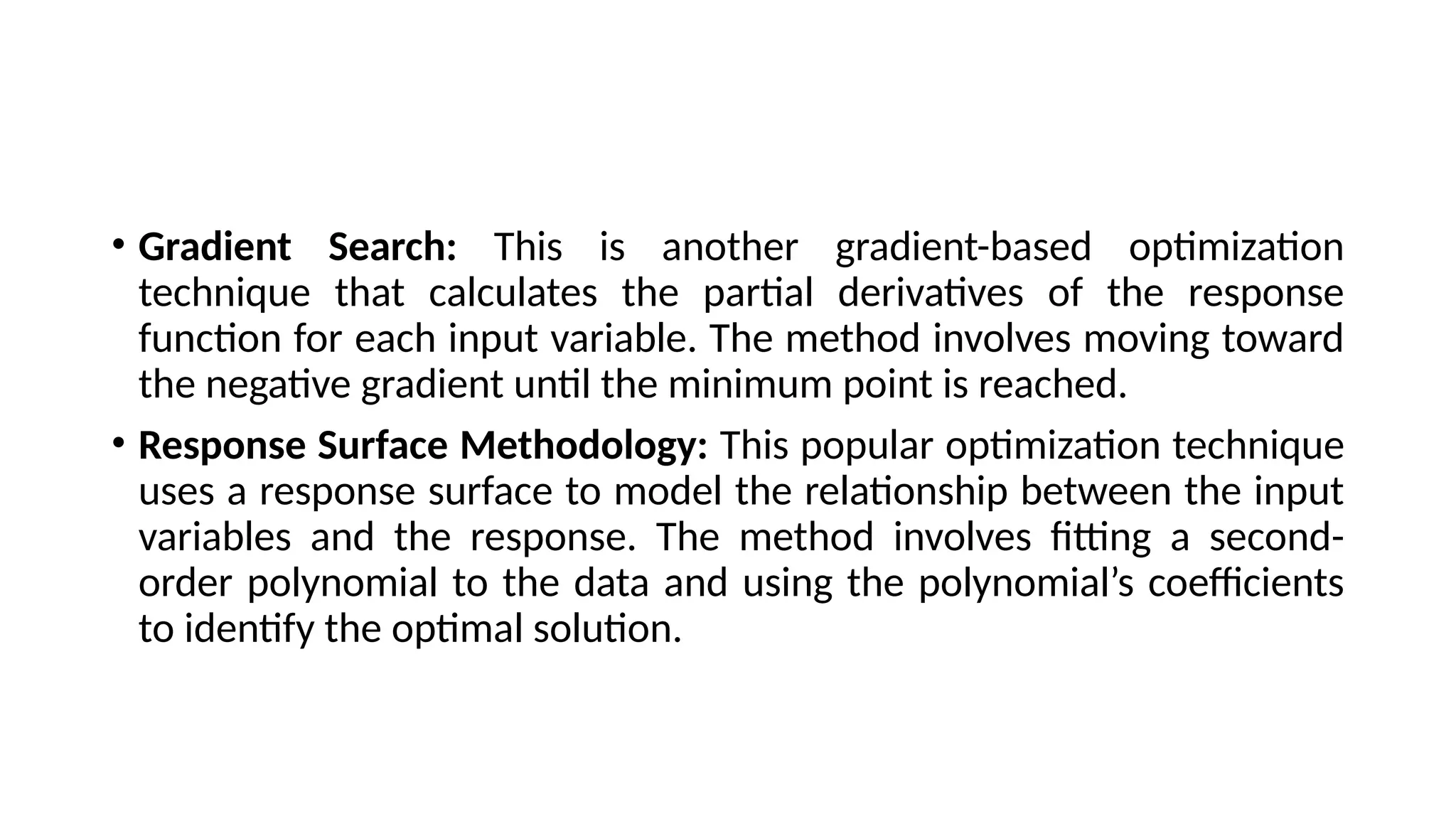 • Gradient Search: This is another gradient-based optimization
technique that calculates the partial derivatives of the response
function for each input variable. The method involves moving toward
the negative gradient until the minimum point is reached.
• Response Surface Methodology: This popular optimization technique
uses a response surface to model the relationship between the input
variables and the response. The method involves fitting a second-
order polynomial to the data and using the polynomial’s coefficients
to identify the optimal solution.
 