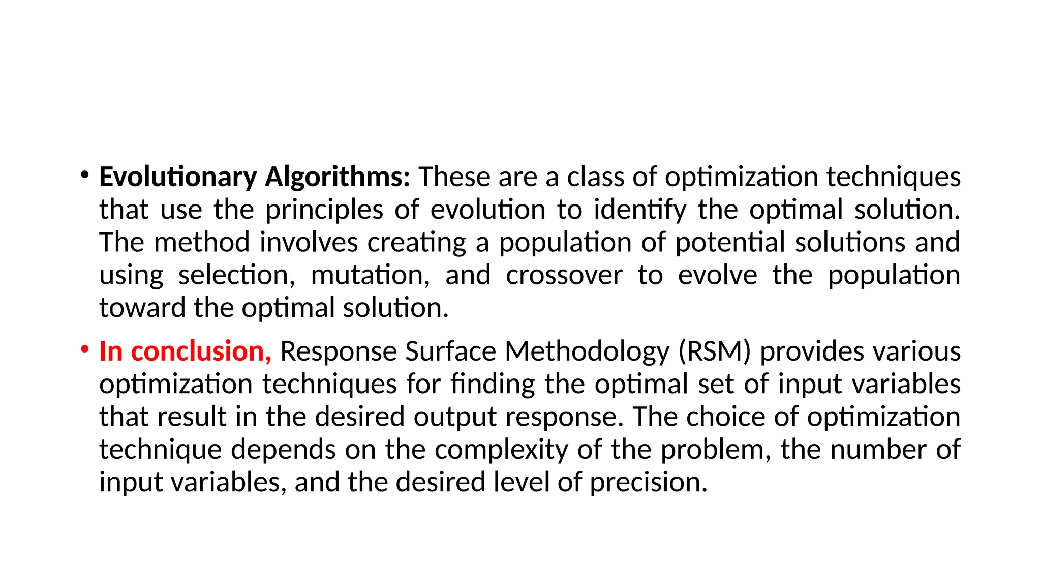 • Evolutionary Algorithms: These are a class of optimization techniques
that use the principles of evolution to identify the optimal solution.
The method involves creating a population of potential solutions and
using selection, mutation, and crossover to evolve the population
toward the optimal solution.
• In conclusion, Response Surface Methodology (RSM) provides various
optimization techniques for finding the optimal set of input variables
that result in the desired output response. The choice of optimization
technique depends on the complexity of the problem, the number of
input variables, and the desired level of precision.
 