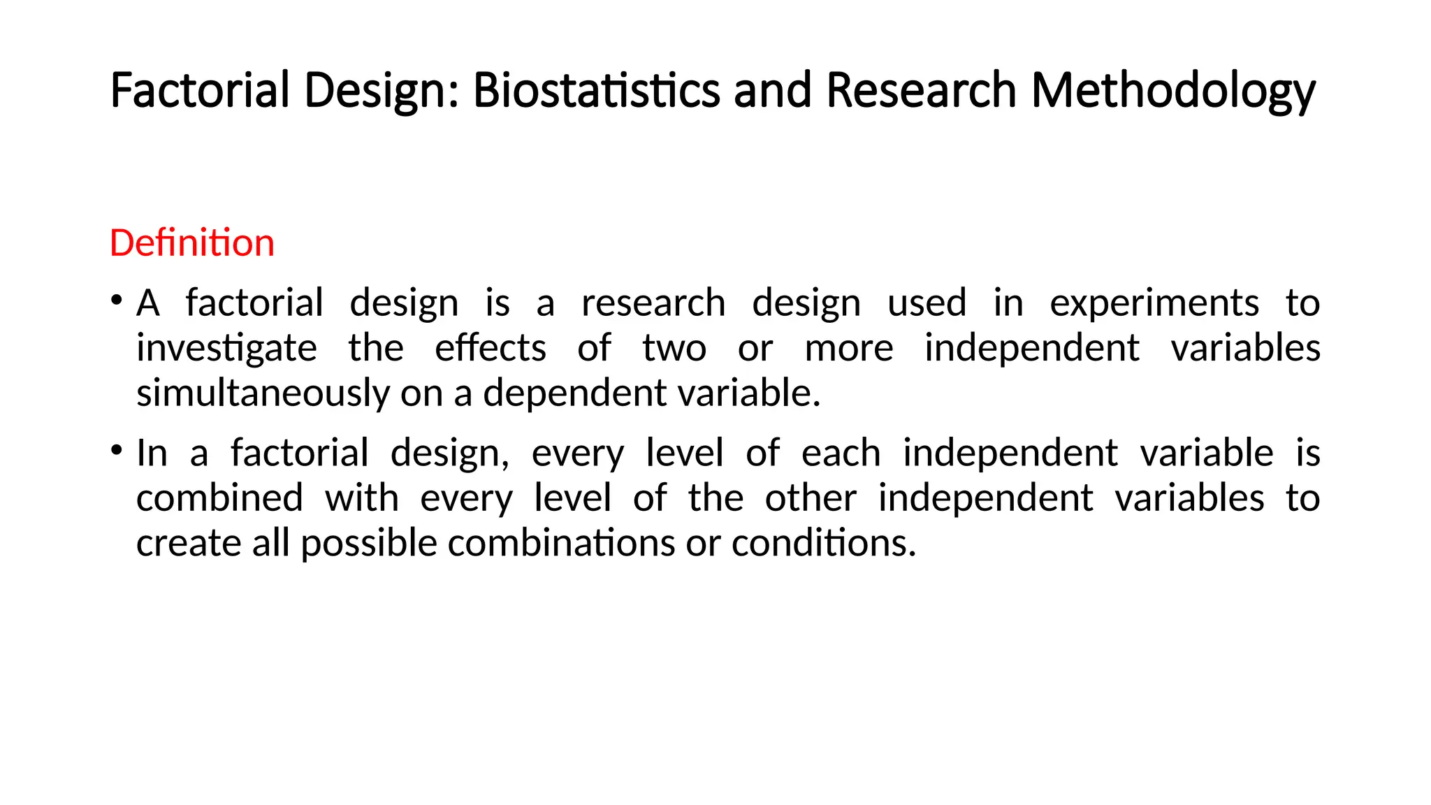 Factorial Design: Biostatistics and Research Methodology
Definition
• A factorial design is a research design used in experiments to
investigate the effects of two or more independent variables
simultaneously on a dependent variable.
• In a factorial design, every level of each independent variable is
combined with every level of the other independent variables to
create all possible combinations or conditions.
 