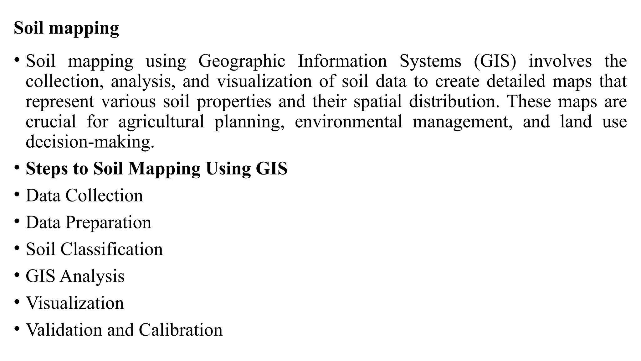Soil mapping
• Soil mapping using Geographic Information Systems (GIS) involves the
collection, analysis, and visualization of soil data to create detailed maps that
represent various soil properties and their spatial distribution. These maps are
crucial for agricultural planning, environmental management, and land use
decision-making.
• Steps to Soil Mapping Using GIS
• Data Collection
• Data Preparation
• Soil Classification
• GIS Analysis
• Visualization
• Validation and Calibration
 