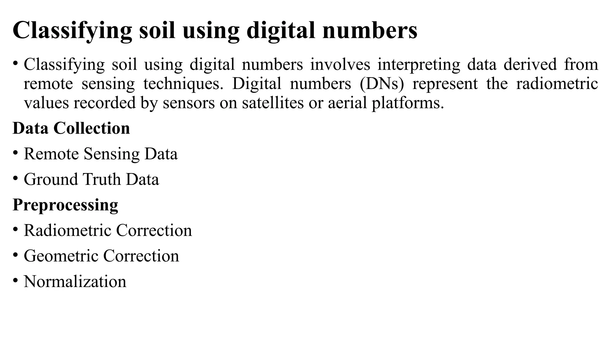Classifying soil using digital numbers
• Classifying soil using digital numbers involves interpreting data derived from
remote sensing techniques. Digital numbers (DNs) represent the radiometric
values recorded by sensors on satellites or aerial platforms.
Data Collection
• Remote Sensing Data
• Ground Truth Data
Preprocessing
• Radiometric Correction
• Geometric Correction
• Normalization
 