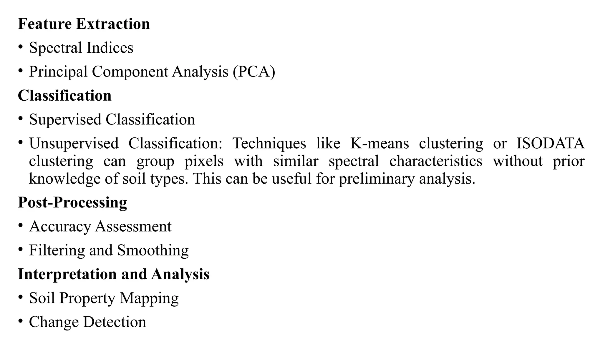 Feature Extraction
• Spectral Indices
• Principal Component Analysis (PCA)
Classification
• Supervised Classification
• Unsupervised Classification: Techniques like K-means clustering or ISODATA
clustering can group pixels with similar spectral characteristics without prior
knowledge of soil types. This can be useful for preliminary analysis.
Post-Processing
• Accuracy Assessment
• Filtering and Smoothing
Interpretation and Analysis
• Soil Property Mapping
• Change Detection
 