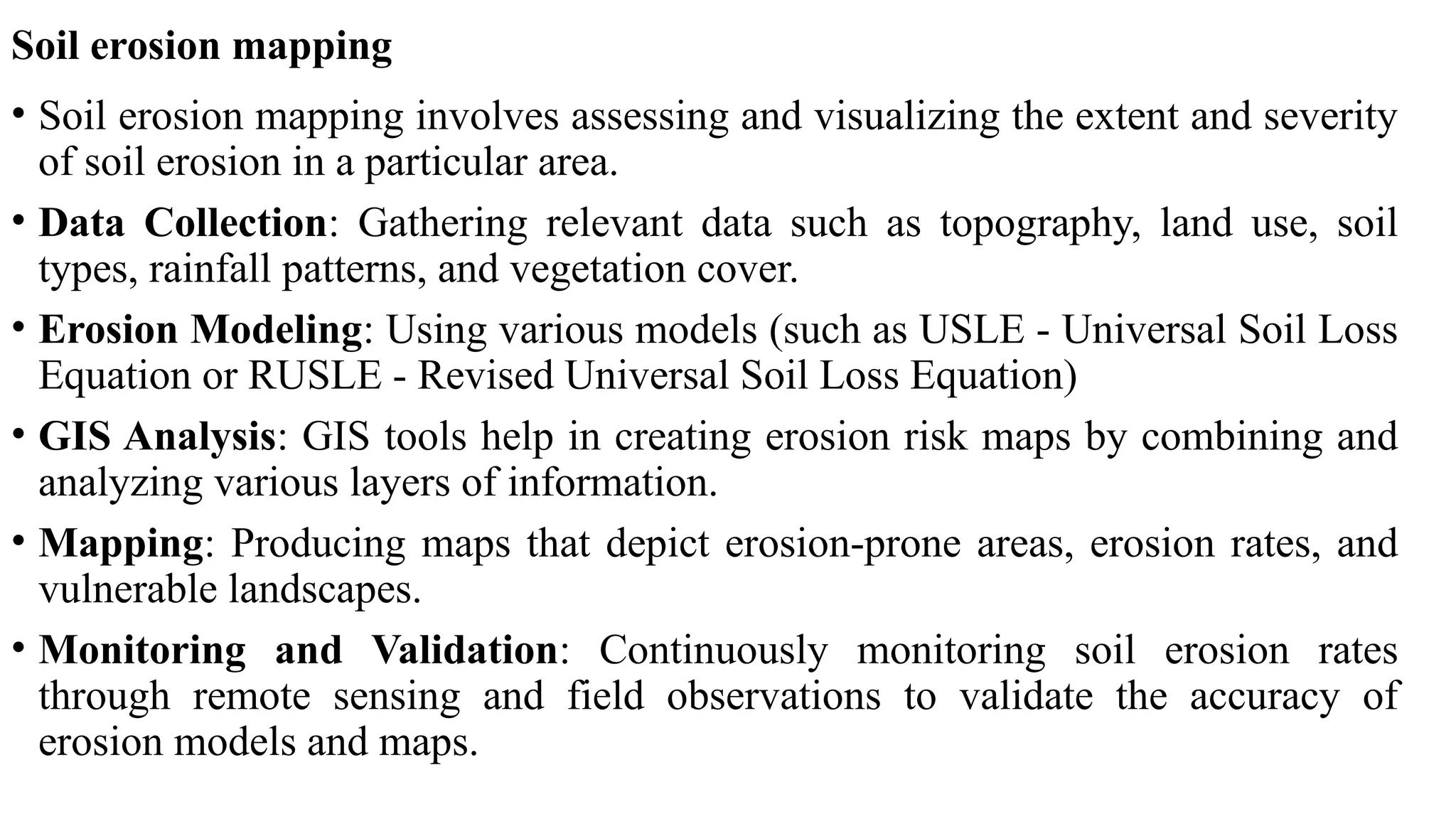 Soil erosion mapping
• Soil erosion mapping involves assessing and visualizing the extent and severity
of soil erosion in a particular area.
• Data Collection: Gathering relevant data such as topography, land use, soil
types, rainfall patterns, and vegetation cover.
• Erosion Modeling: Using various models (such as USLE - Universal Soil Loss
Equation or RUSLE - Revised Universal Soil Loss Equation)
• GIS Analysis: GIS tools help in creating erosion risk maps by combining and
analyzing various layers of information.
• Mapping: Producing maps that depict erosion-prone areas, erosion rates, and
vulnerable landscapes.
• Monitoring and Validation: Continuously monitoring soil erosion rates
through remote sensing and field observations to validate the accuracy of
erosion models and maps.
 