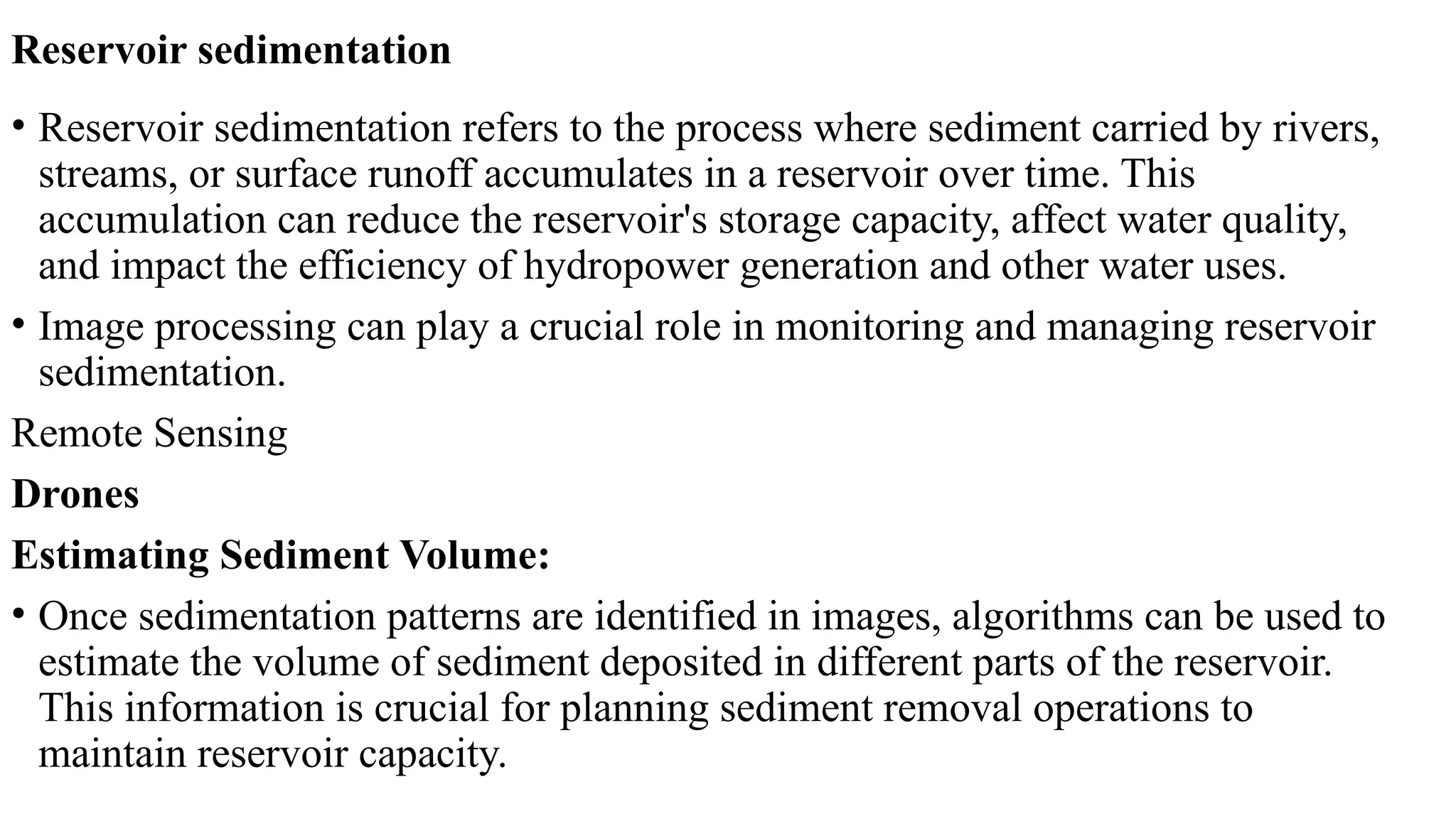 Reservoir sedimentation
• Reservoir sedimentation refers to the process where sediment carried by rivers,
streams, or surface runoff accumulates in a reservoir over time. This
accumulation can reduce the reservoir's storage capacity, affect water quality,
and impact the efficiency of hydropower generation and other water uses.
• Image processing can play a crucial role in monitoring and managing reservoir
sedimentation.
Remote Sensing
Drones
Estimating Sediment Volume:
• Once sedimentation patterns are identified in images, algorithms can be used to
estimate the volume of sediment deposited in different parts of the reservoir.
This information is crucial for planning sediment removal operations to
maintain reservoir capacity.
 