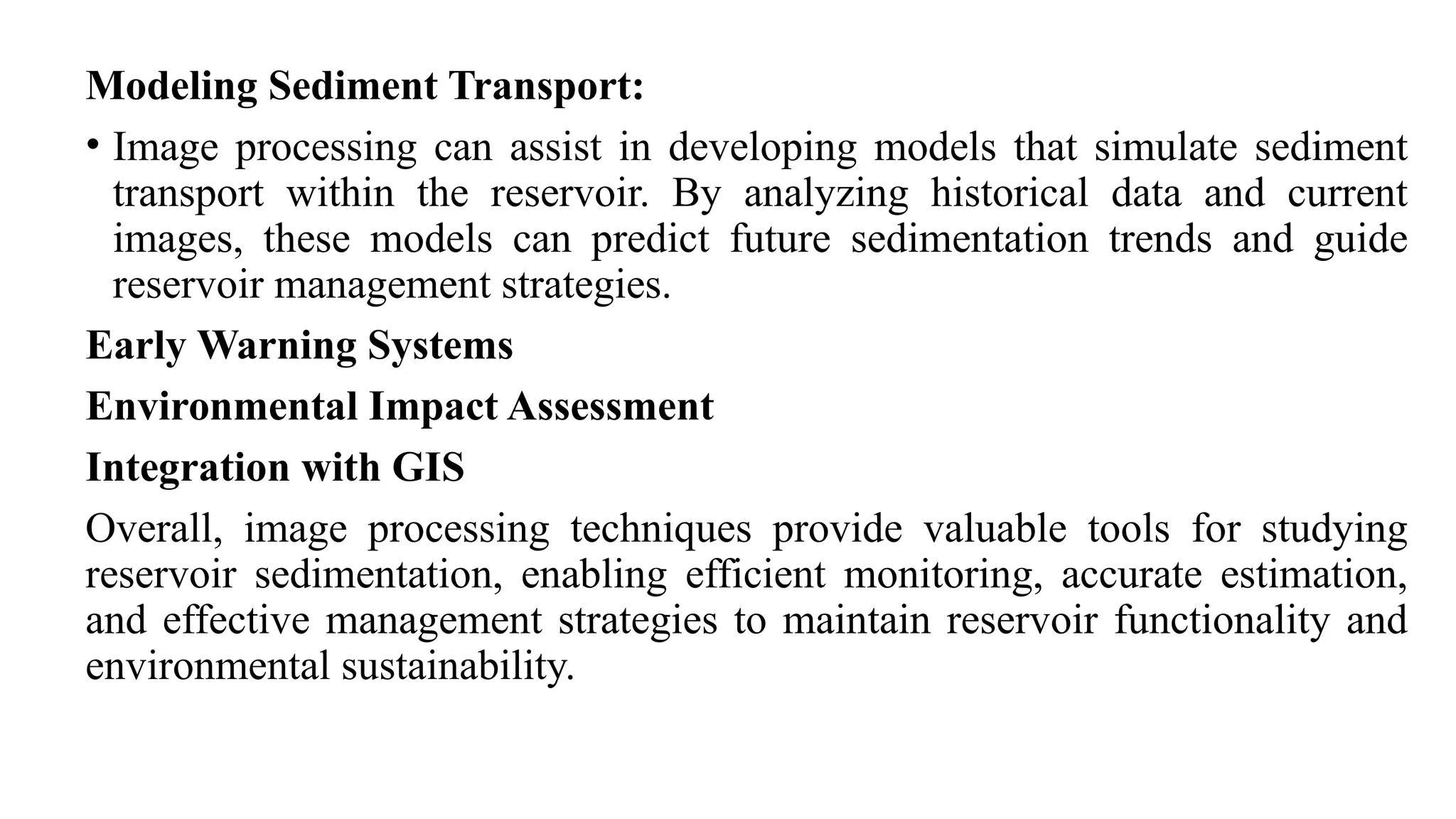 Modeling Sediment Transport:
• Image processing can assist in developing models that simulate sediment
transport within the reservoir. By analyzing historical data and current
images, these models can predict future sedimentation trends and guide
reservoir management strategies.
Early Warning Systems
Environmental Impact Assessment
Integration with GIS
Overall, image processing techniques provide valuable tools for studying
reservoir sedimentation, enabling efficient monitoring, accurate estimation,
and effective management strategies to maintain reservoir functionality and
environmental sustainability.
 