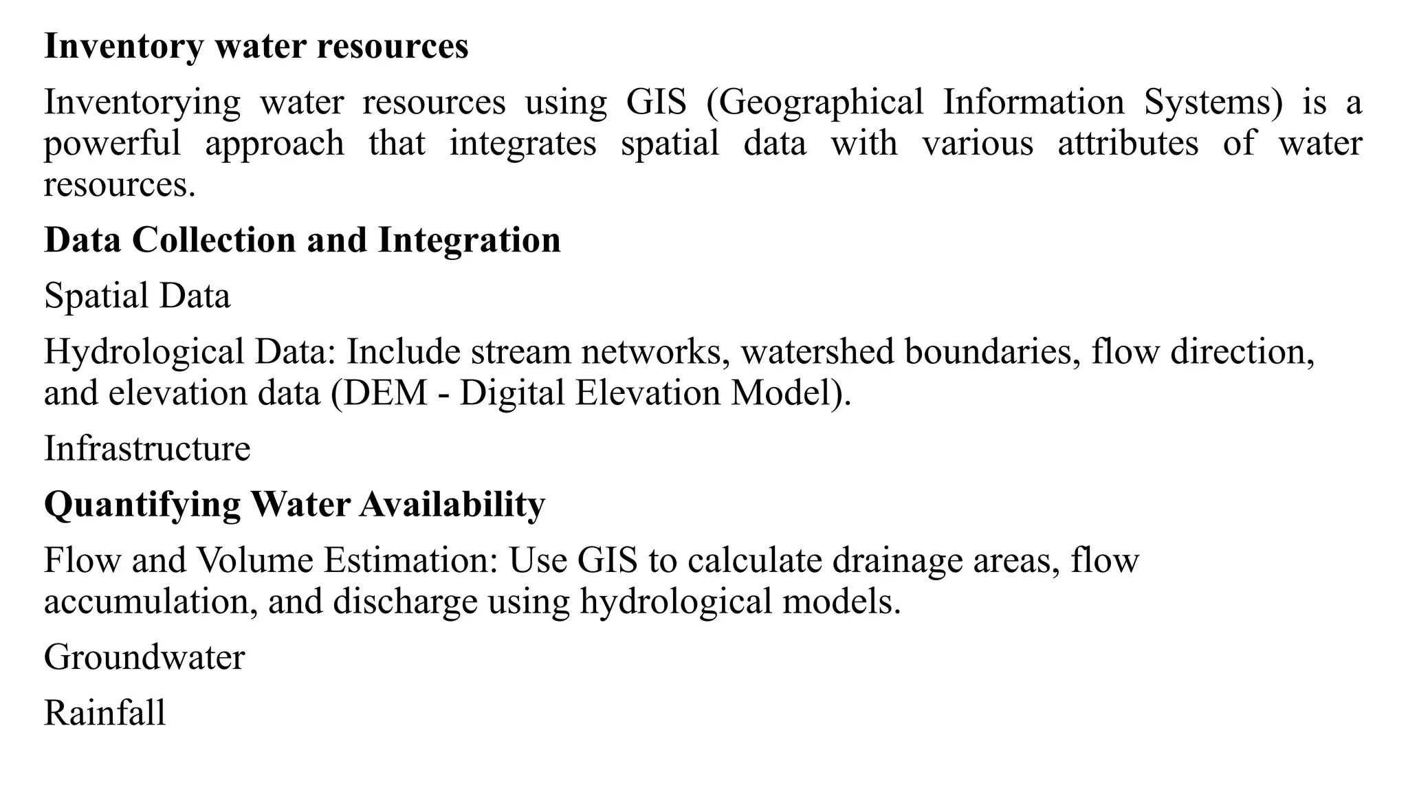 Inventory water resources
Inventorying water resources using GIS (Geographical Information Systems) is a
powerful approach that integrates spatial data with various attributes of water
resources.
Data Collection and Integration
Spatial Data
Hydrological Data: Include stream networks, watershed boundaries, flow direction,
and elevation data (DEM - Digital Elevation Model).
Infrastructure
Quantifying Water Availability
Flow and Volume Estimation: Use GIS to calculate drainage areas, flow
accumulation, and discharge using hydrological models.
Groundwater
Rainfall
 