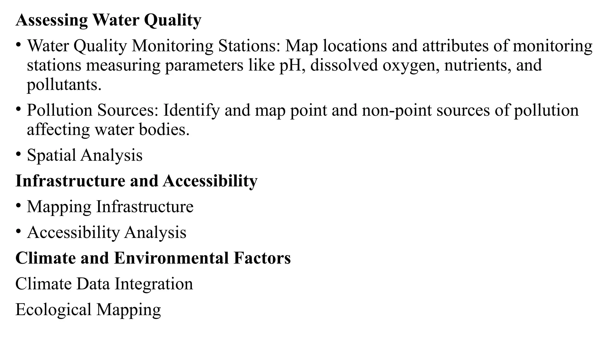 Assessing Water Quality
• Water Quality Monitoring Stations: Map locations and attributes of monitoring
stations measuring parameters like pH, dissolved oxygen, nutrients, and
pollutants.
• Pollution Sources: Identify and map point and non-point sources of pollution
affecting water bodies.
• Spatial Analysis
Infrastructure and Accessibility
• Mapping Infrastructure
• Accessibility Analysis
Climate and Environmental Factors
Climate Data Integration
Ecological Mapping
 