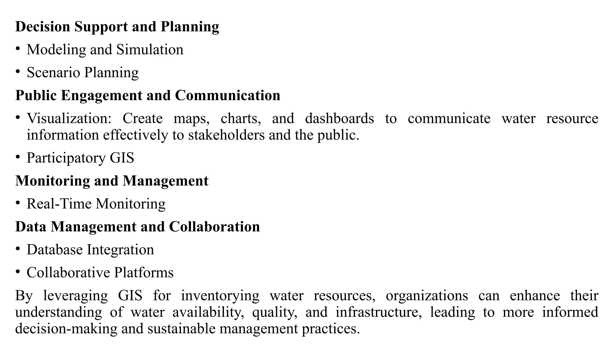 Decision Support and Planning
• Modeling and Simulation
• Scenario Planning
Public Engagement and Communication
• Visualization: Create maps, charts, and dashboards to communicate water resource
information effectively to stakeholders and the public.
• Participatory GIS
Monitoring and Management
• Real-Time Monitoring
Data Management and Collaboration
• Database Integration
• Collaborative Platforms
By leveraging GIS for inventorying water resources, organizations can enhance their
understanding of water availability, quality, and infrastructure, leading to more informed
decision-making and sustainable management practices.
 