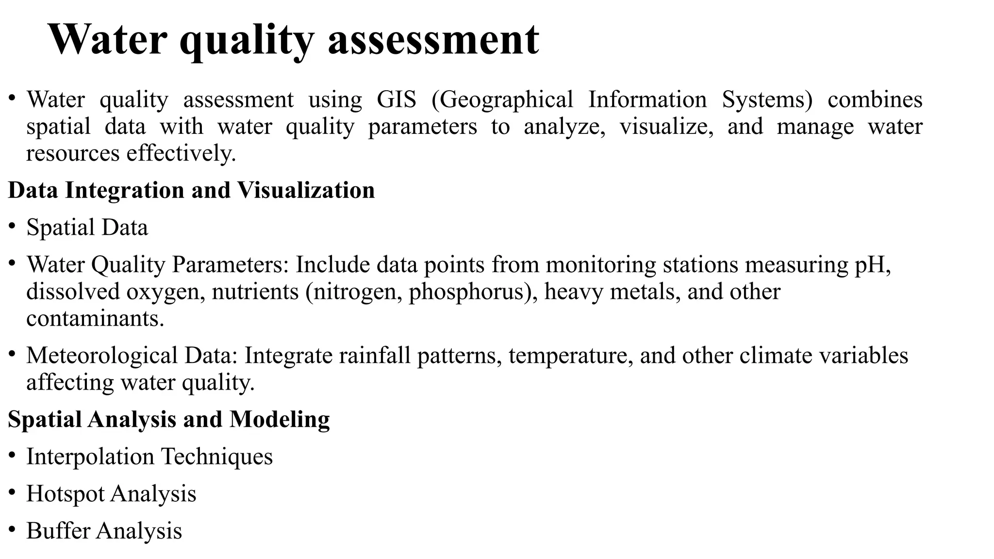Water quality assessment
• Water quality assessment using GIS (Geographical Information Systems) combines
spatial data with water quality parameters to analyze, visualize, and manage water
resources effectively.
Data Integration and Visualization
• Spatial Data
• Water Quality Parameters: Include data points from monitoring stations measuring pH,
dissolved oxygen, nutrients (nitrogen, phosphorus), heavy metals, and other
contaminants.
• Meteorological Data: Integrate rainfall patterns, temperature, and other climate variables
affecting water quality.
Spatial Analysis and Modeling
• Interpolation Techniques
• Hotspot Analysis
• Buffer Analysis
 