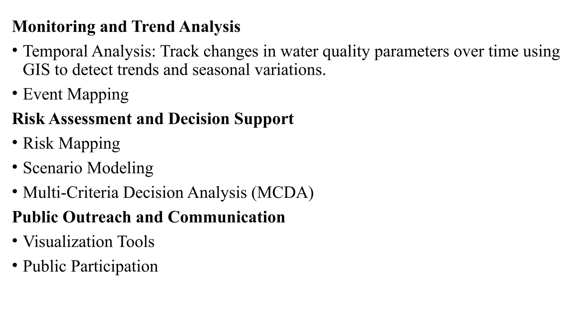 Monitoring and Trend Analysis
• Temporal Analysis: Track changes in water quality parameters over time using
GIS to detect trends and seasonal variations.
• Event Mapping
Risk Assessment and Decision Support
• Risk Mapping
• Scenario Modeling
• Multi-Criteria Decision Analysis (MCDA)
Public Outreach and Communication
• Visualization Tools
• Public Participation
 