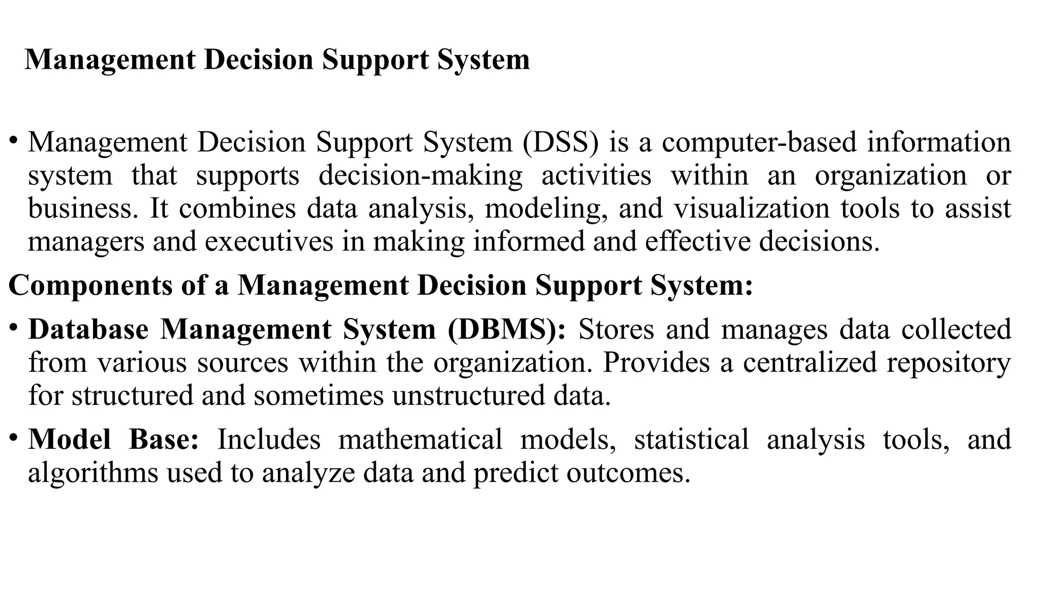 Management Decision Support System
• Management Decision Support System (DSS) is a computer-based information
system that supports decision-making activities within an organization or
business. It combines data analysis, modeling, and visualization tools to assist
managers and executives in making informed and effective decisions.
Components of a Management Decision Support System:
• Database Management System (DBMS): Stores and manages data collected
from various sources within the organization. Provides a centralized repository
for structured and sometimes unstructured data.
• Model Base: Includes mathematical models, statistical analysis tools, and
algorithms used to analyze data and predict outcomes.
 