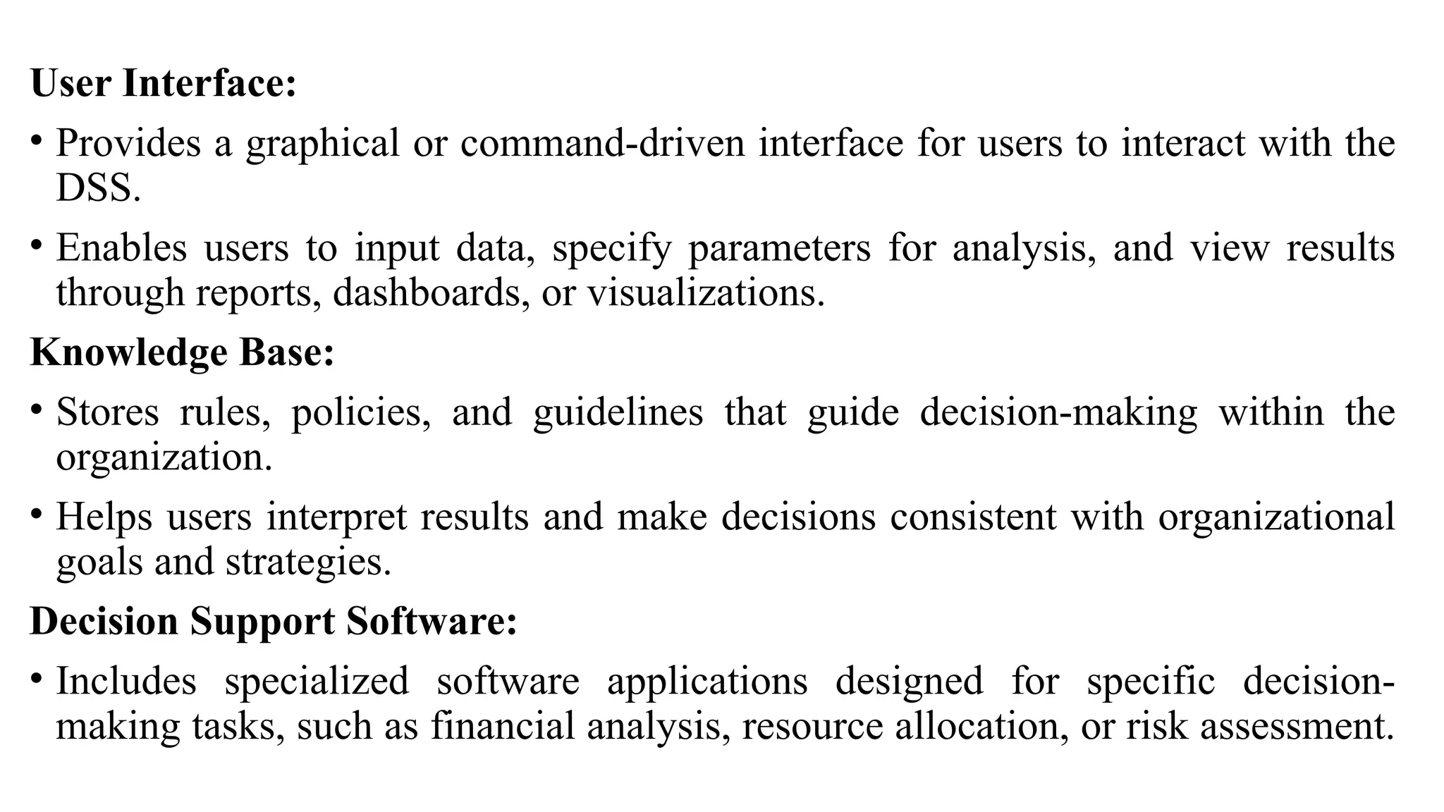 User Interface:
• Provides a graphical or command-driven interface for users to interact with the
DSS.
• Enables users to input data, specify parameters for analysis, and view results
through reports, dashboards, or visualizations.
Knowledge Base:
• Stores rules, policies, and guidelines that guide decision-making within the
organization.
• Helps users interpret results and make decisions consistent with organizational
goals and strategies.
Decision Support Software:
• Includes specialized software applications designed for specific decision-
making tasks, such as financial analysis, resource allocation, or risk assessment.
 