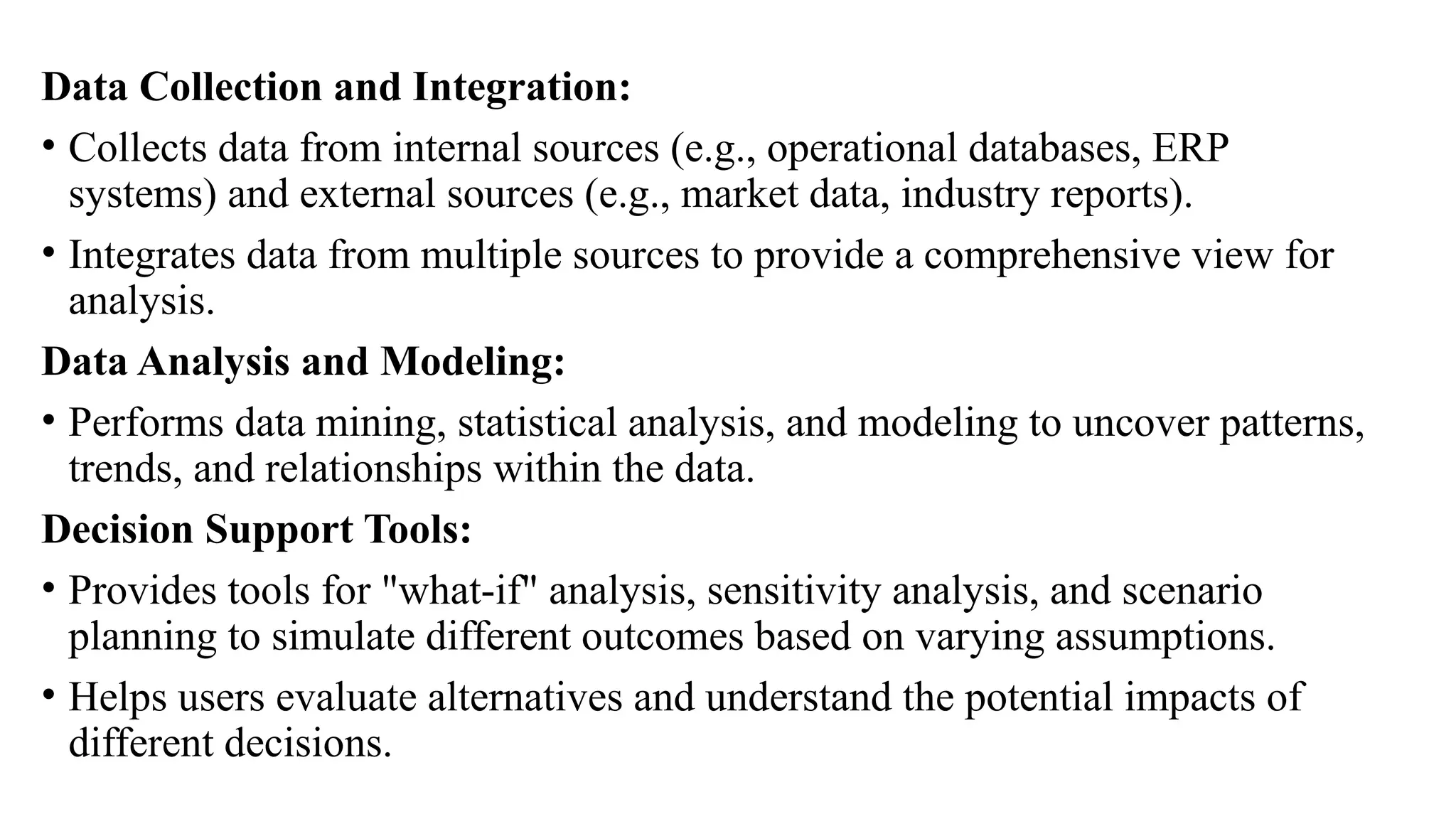 Data Collection and Integration:
• Collects data from internal sources (e.g., operational databases, ERP
systems) and external sources (e.g., market data, industry reports).
• Integrates data from multiple sources to provide a comprehensive view for
analysis.
Data Analysis and Modeling:
• Performs data mining, statistical analysis, and modeling to uncover patterns,
trends, and relationships within the data.
Decision Support Tools:
• Provides tools for "what-if" analysis, sensitivity analysis, and scenario
planning to simulate different outcomes based on varying assumptions.
• Helps users evaluate alternatives and understand the potential impacts of
different decisions.
 