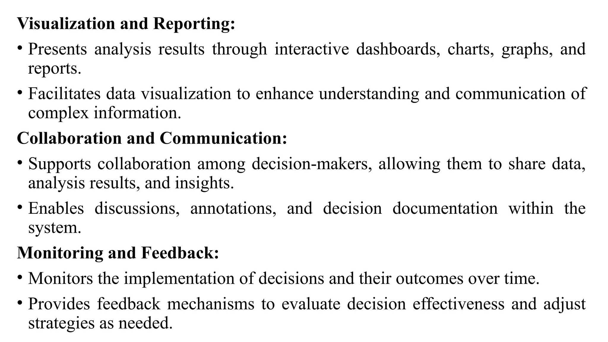 Visualization and Reporting:
• Presents analysis results through interactive dashboards, charts, graphs, and
reports.
• Facilitates data visualization to enhance understanding and communication of
complex information.
Collaboration and Communication:
• Supports collaboration among decision-makers, allowing them to share data,
analysis results, and insights.
• Enables discussions, annotations, and decision documentation within the
system.
Monitoring and Feedback:
• Monitors the implementation of decisions and their outcomes over time.
• Provides feedback mechanisms to evaluate decision effectiveness and adjust
strategies as needed.
 