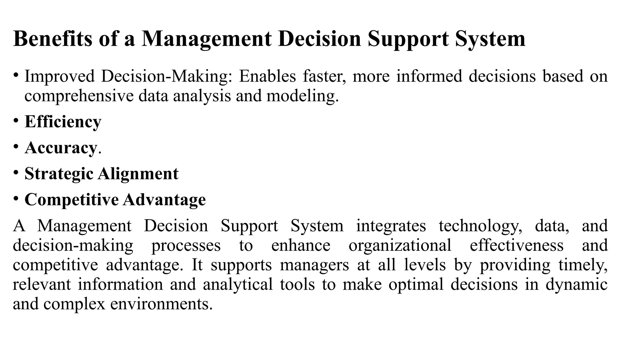 Benefits of a Management Decision Support System
• Improved Decision-Making: Enables faster, more informed decisions based on
comprehensive data analysis and modeling.
• Efficiency
• Accuracy.
• Strategic Alignment
• Competitive Advantage
A Management Decision Support System integrates technology, data, and
decision-making processes to enhance organizational effectiveness and
competitive advantage. It supports managers at all levels by providing timely,
relevant information and analytical tools to make optimal decisions in dynamic
and complex environments.
 