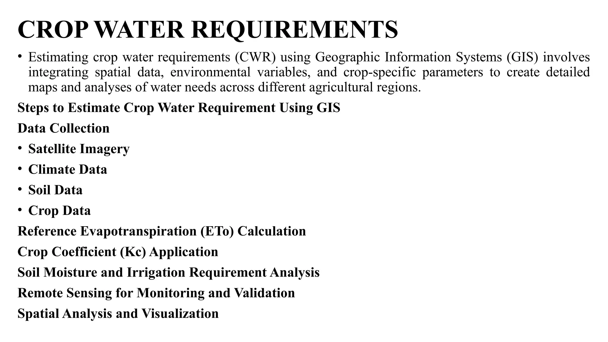 CROP WATER REQUIREMENTS
• Estimating crop water requirements (CWR) using Geographic Information Systems (GIS) involves
integrating spatial data, environmental variables, and crop-specific parameters to create detailed
maps and analyses of water needs across different agricultural regions.
Steps to Estimate Crop Water Requirement Using GIS
Data Collection
• Satellite Imagery
• Climate Data
• Soil Data
• Crop Data
Reference Evapotranspiration (ETo) Calculation
Crop Coefficient (Kc) Application
Soil Moisture and Irrigation Requirement Analysis
Remote Sensing for Monitoring and Validation
Spatial Analysis and Visualization
 