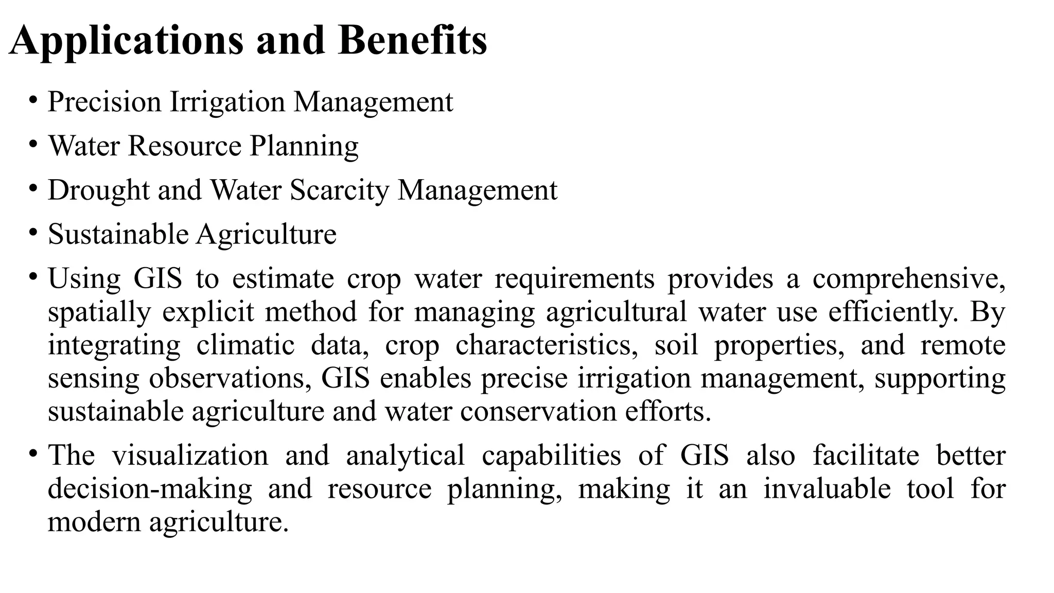 Applications and Benefits
• Precision Irrigation Management
• Water Resource Planning
• Drought and Water Scarcity Management
• Sustainable Agriculture
• Using GIS to estimate crop water requirements provides a comprehensive,
spatially explicit method for managing agricultural water use efficiently. By
integrating climatic data, crop characteristics, soil properties, and remote
sensing observations, GIS enables precise irrigation management, supporting
sustainable agriculture and water conservation efforts.
• The visualization and analytical capabilities of GIS also facilitate better
decision-making and resource planning, making it an invaluable tool for
modern agriculture.
 