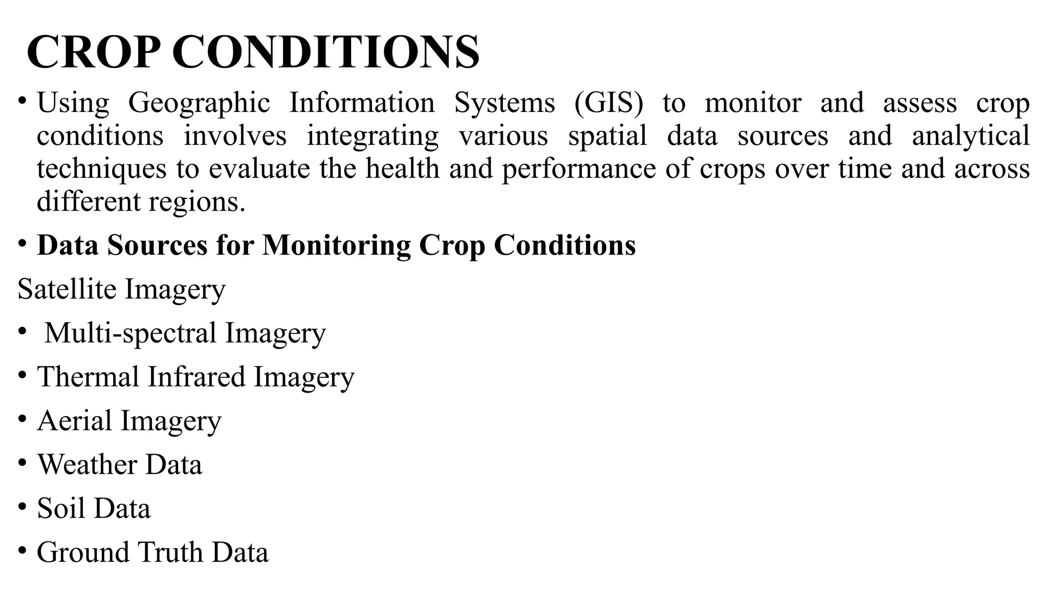 CROP CONDITIONS
• Using Geographic Information Systems (GIS) to monitor and assess crop
conditions involves integrating various spatial data sources and analytical
techniques to evaluate the health and performance of crops over time and across
different regions.
• Data Sources for Monitoring Crop Conditions
Satellite Imagery
• Multi-spectral Imagery
• Thermal Infrared Imagery
• Aerial Imagery
• Weather Data
• Soil Data
• Ground Truth Data
 