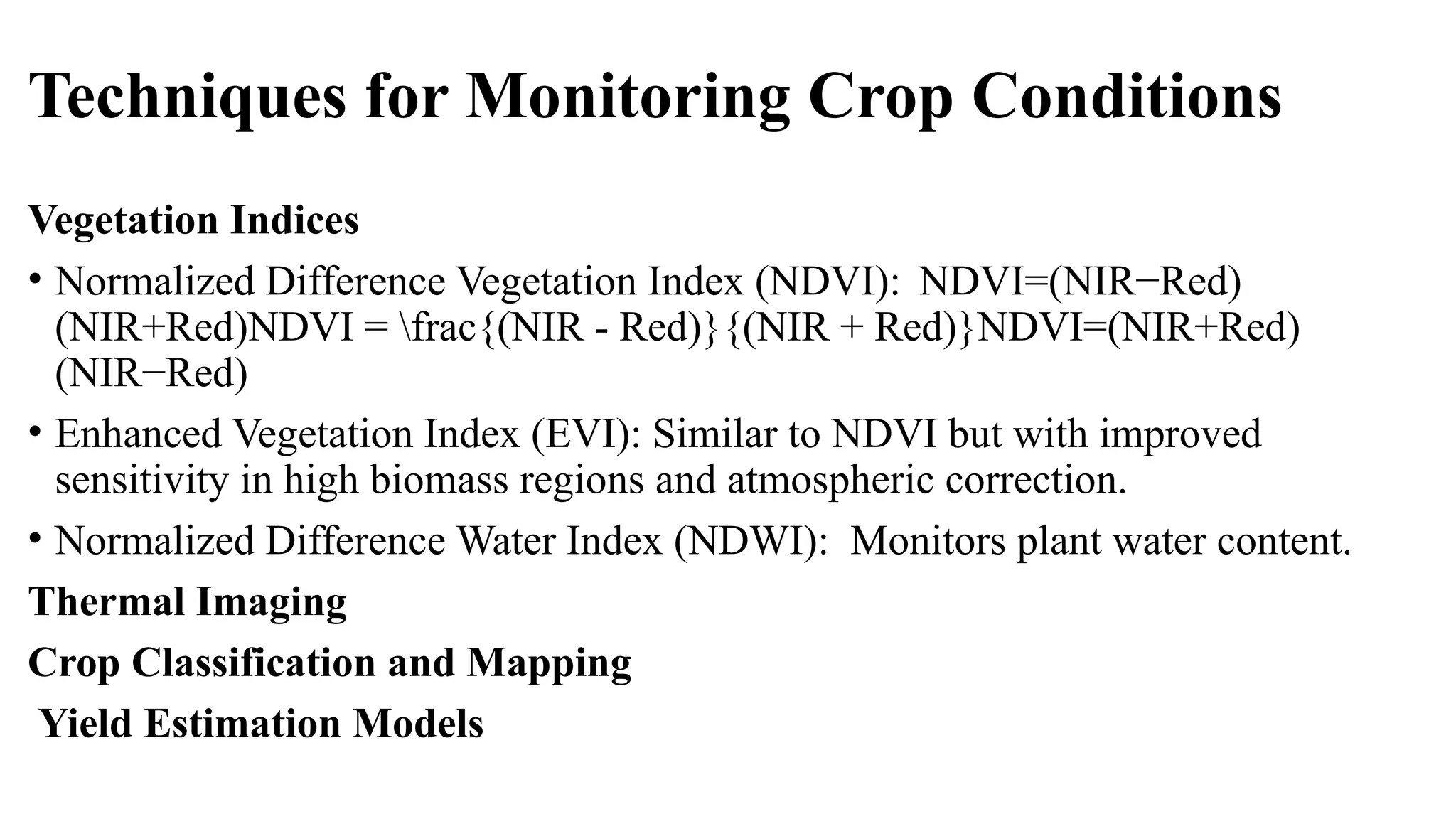 Techniques for Monitoring Crop Conditions
Vegetation Indices
• Normalized Difference Vegetation Index (NDVI): NDVI=(NIR−Red)
(NIR+Red)NDVI = frac{(NIR - Red)}{(NIR + Red)}NDVI=(NIR+Red)
(NIR−Red)
• Enhanced Vegetation Index (EVI): Similar to NDVI but with improved
sensitivity in high biomass regions and atmospheric correction.
• Normalized Difference Water Index (NDWI): Monitors plant water content.
Thermal Imaging
Crop Classification and Mapping
Yield Estimation Models
 