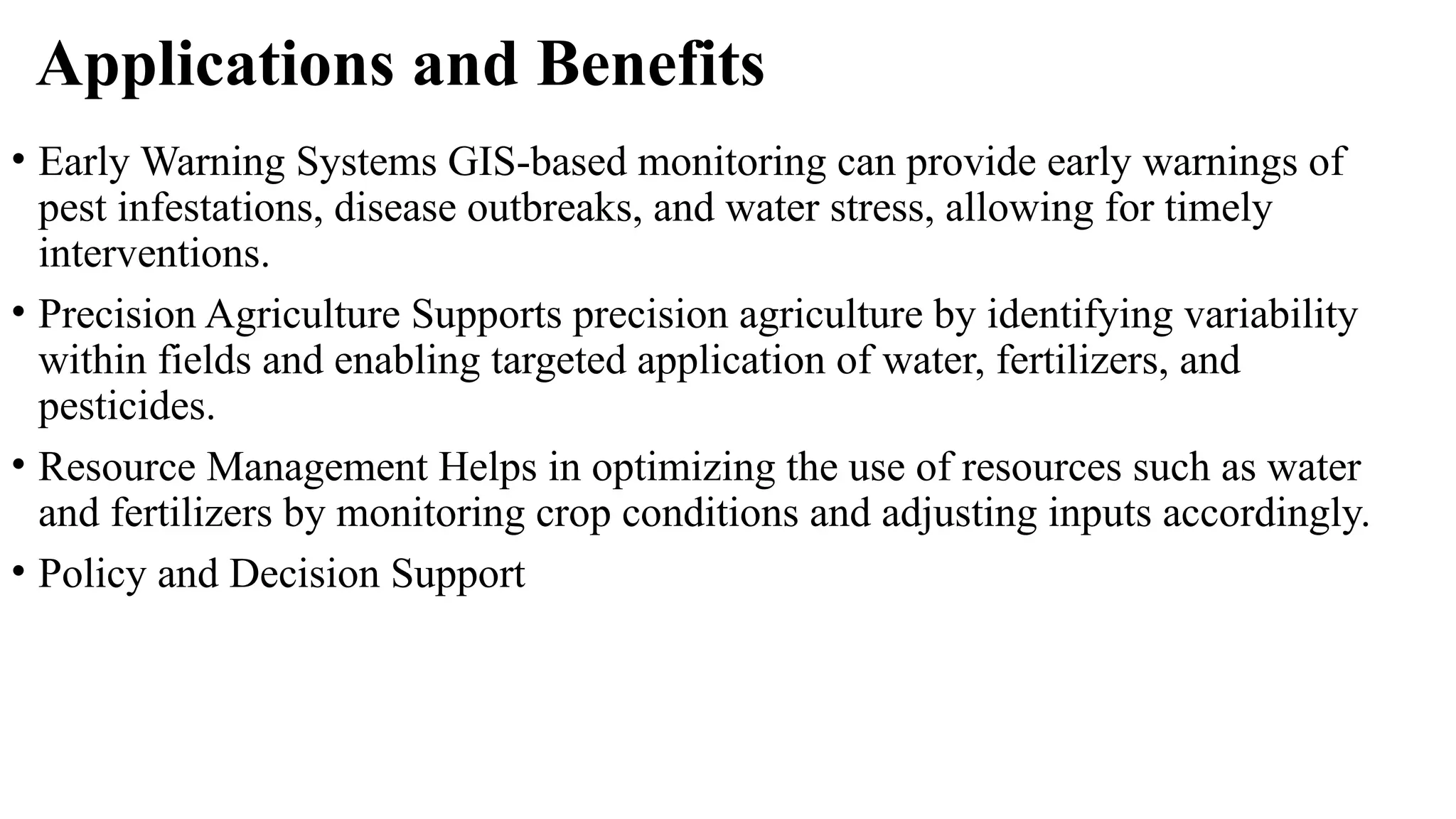 Applications and Benefits
• Early Warning Systems GIS-based monitoring can provide early warnings of
pest infestations, disease outbreaks, and water stress, allowing for timely
interventions.
• Precision Agriculture Supports precision agriculture by identifying variability
within fields and enabling targeted application of water, fertilizers, and
pesticides.
• Resource Management Helps in optimizing the use of resources such as water
and fertilizers by monitoring crop conditions and adjusting inputs accordingly.
• Policy and Decision Support
 