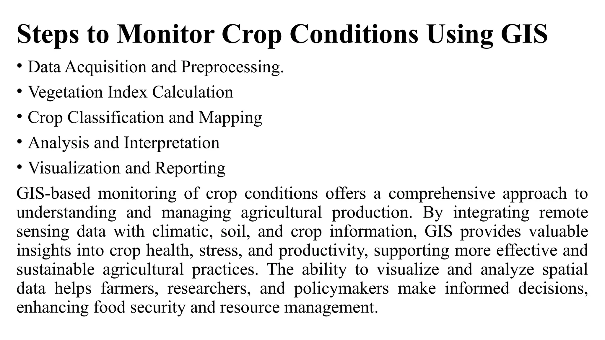 Steps to Monitor Crop Conditions Using GIS
• Data Acquisition and Preprocessing.
• Vegetation Index Calculation
• Crop Classification and Mapping
• Analysis and Interpretation
• Visualization and Reporting
GIS-based monitoring of crop conditions offers a comprehensive approach to
understanding and managing agricultural production. By integrating remote
sensing data with climatic, soil, and crop information, GIS provides valuable
insights into crop health, stress, and productivity, supporting more effective and
sustainable agricultural practices. The ability to visualize and analyze spatial
data helps farmers, researchers, and policymakers make informed decisions,
enhancing food security and resource management.
 