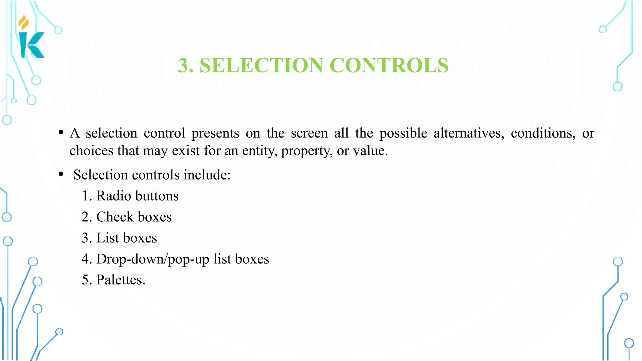 3. SELECTION CONTROLS • A selection control presents on the screen all the possible alternatives, conditions, or choices that may exist for an entity, property, or value. • Selection controls include: 1. Radio buttons 2. Check boxes 3. List boxes 4. Drop-down/pop-up list boxes 5. Palettes. 