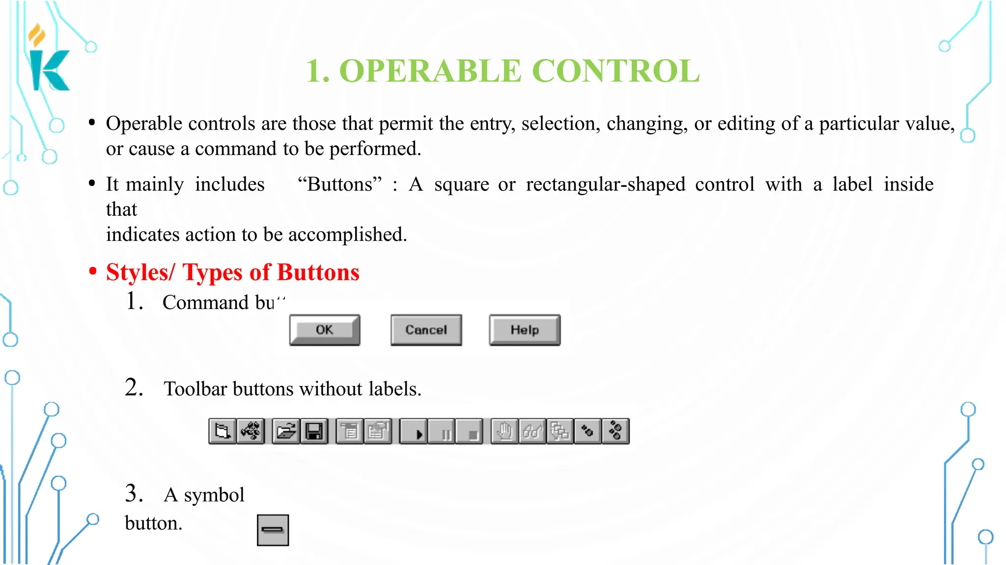 1. OPERABLE CONTROL • Operable controls are those that permit the entry, selection, changing, or editing of a particular value, or cause a command to be performed. • It mainly includes “Buttons” : A square or rectangular-shaped control with a label inside that indicates action to be accomplished. • Styles/ Types of Buttons 1. Command buttons 2. Toolbar buttons without labels. 3. A symbol button. 