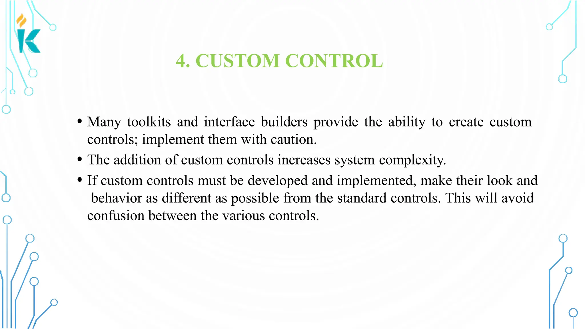 4. CUSTOM CONTROL • Many toolkits and interface builders provide the ability to create custom controls; implement them with caution. • The addition of custom controls increases system complexity. • If custom controls must be developed and implemented, make their look and behavior as different as possible from the standard controls. This will avoid confusion between the various controls. 