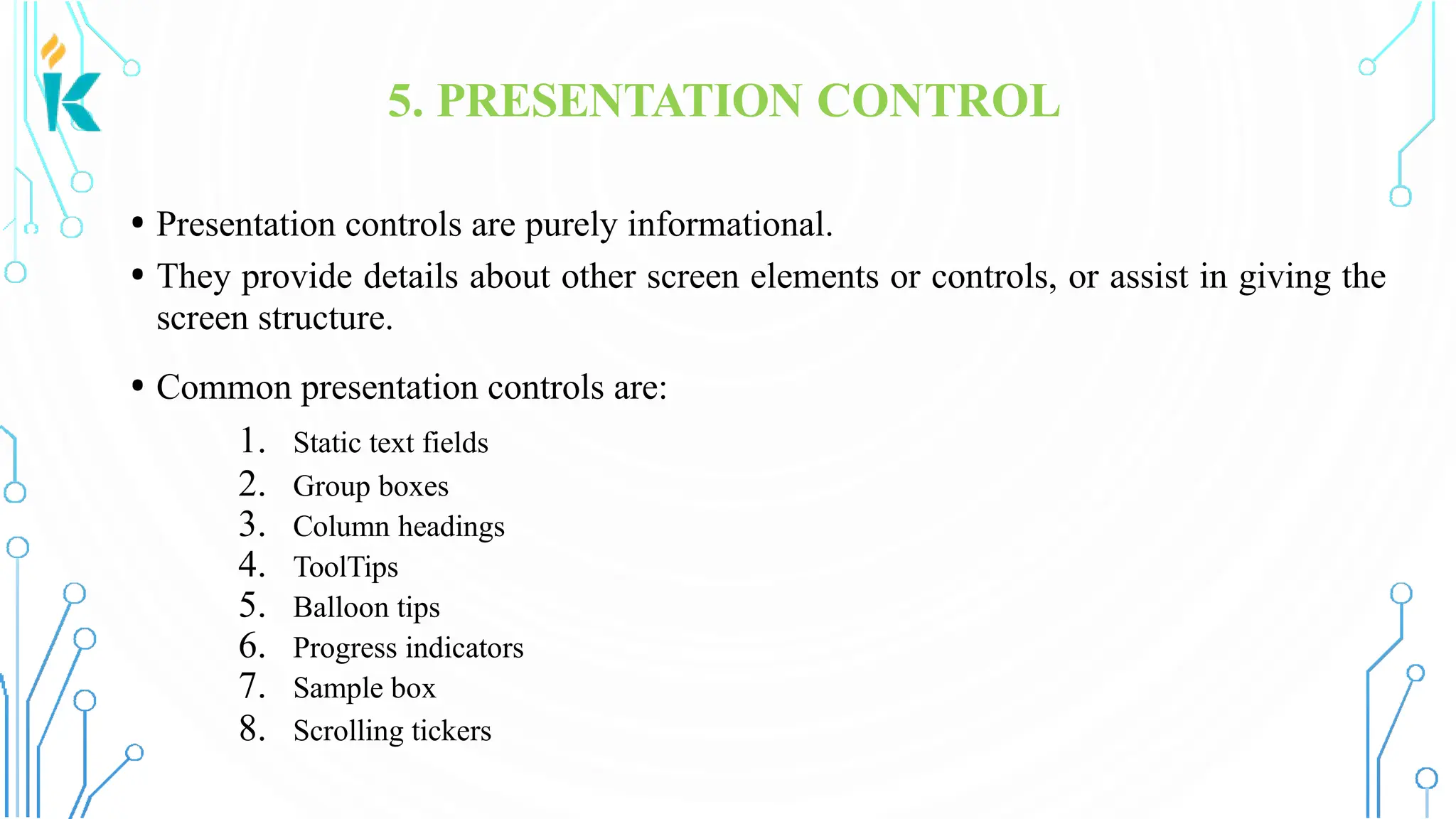 5. PRESENTATION CONTROL • Presentation controls are purely informational. • They provide details about other screen elements or controls, or assist in giving the screen structure. • Common presentation controls are: 1. Static text fields 2. Group boxes 3. Column headings 4. ToolTips 5. Balloon tips 6. Progress indicators 7. Sample box 8. Scrolling tickers 