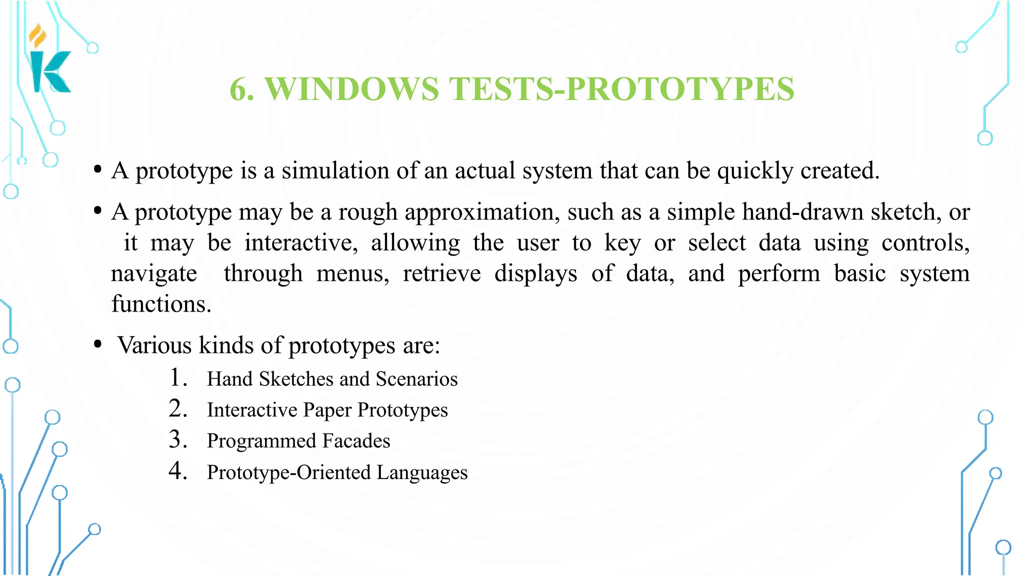6. WINDOWS TESTS-PROTOTYPES • A prototype is a simulation of an actual system that can be quickly created. • A prototype may be a rough approximation, such as a simple hand-drawn sketch, or it may be interactive, allowing the user to key or select data using controls, navigate through menus, retrieve displays of data, and perform basic system functions. • Various kinds of prototypes are: 1. Hand Sketches and Scenarios 2. Interactive Paper Prototypes 3. Programmed Facades 4. Prototype-Oriented Languages 