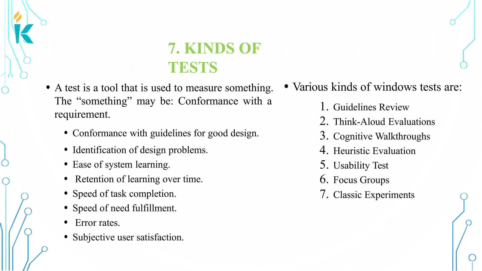7. KINDS OF TESTS • A test is a tool that is used to measure something. The “something” may be: Conformance with a requirement. • Conformance with guidelines for good design. • Identification of design problems. • Ease of system learning. • Retention of learning over time. • Speed of task completion. • Speed of need fulfillment. • Error rates. • Subjective user satisfaction. • Various kinds of windows tests are: 1. Guidelines Review 2. Think-Aloud Evaluations 3. Cognitive Walkthroughs 4. Heuristic Evaluation 5. Usability Test 6. Focus Groups 7. Classic Experiments 
