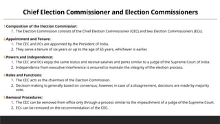 Chief Election Commissioner and Election Commissioners
1.Composition of the Election Commission:
1. The Election Commission consists of the Chief Election Commissioner (CEC) and two Election Commissioners (ECs).
2.Appointment and Tenure:
1. The CEC and ECs are appointed by the President of India.
2. They serve a tenure of six years or up to the age of 65 years, whichever is earlier.
3.Powers and Independence:
1. The CEC and ECs enjoy the same status and receive salaries and perks similar to a judge of the Supreme Court of India.
2. Independence from executive interference is ensured to maintain the integrity of the election process.
4.Roles and Functions:
1. The CEC acts as the chairman of the Election Commission.
2. Decision-making is generally based on consensus; however, in case of a disagreement, decisions are made by majority
vote.
5.Removal Procedures:
1. The CEC can be removed from office only through a process similar to the impeachment of a judge of the Supreme Court.
2. ECs can be removed on the recommendation of the CEC.
 