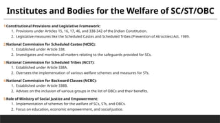 Institutes and Bodies for the Welfare of SC/ST/OBC
1.Constitutional Provisions and Legislative Framework:
1. Provisions under Articles 15, 16, 17, 46, and 338-342 of the Indian Constitution.
2. Legislative measures like the Scheduled Castes and Scheduled Tribes (Prevention of Atrocities) Act, 1989.
2.National Commission for Scheduled Castes (NCSC):
1. Established under Article 338.
2. Investigates and monitors all matters relating to the safeguards provided for SCs.
3.National Commission for Scheduled Tribes (NCST):
1. Established under Article 338A.
2. Oversees the implementation of various welfare schemes and measures for STs.
4.National Commission for Backward Classes (NCBC):
1. Established under Article 338B.
2. Advises on the inclusion of various groups in the list of OBCs and their benefits.
5.Role of Ministry of Social Justice and Empowerment:
1. Implementation of schemes for the welfare of SCs, STs, and OBCs.
2. Focus on education, economic empowerment, and social justice.
 