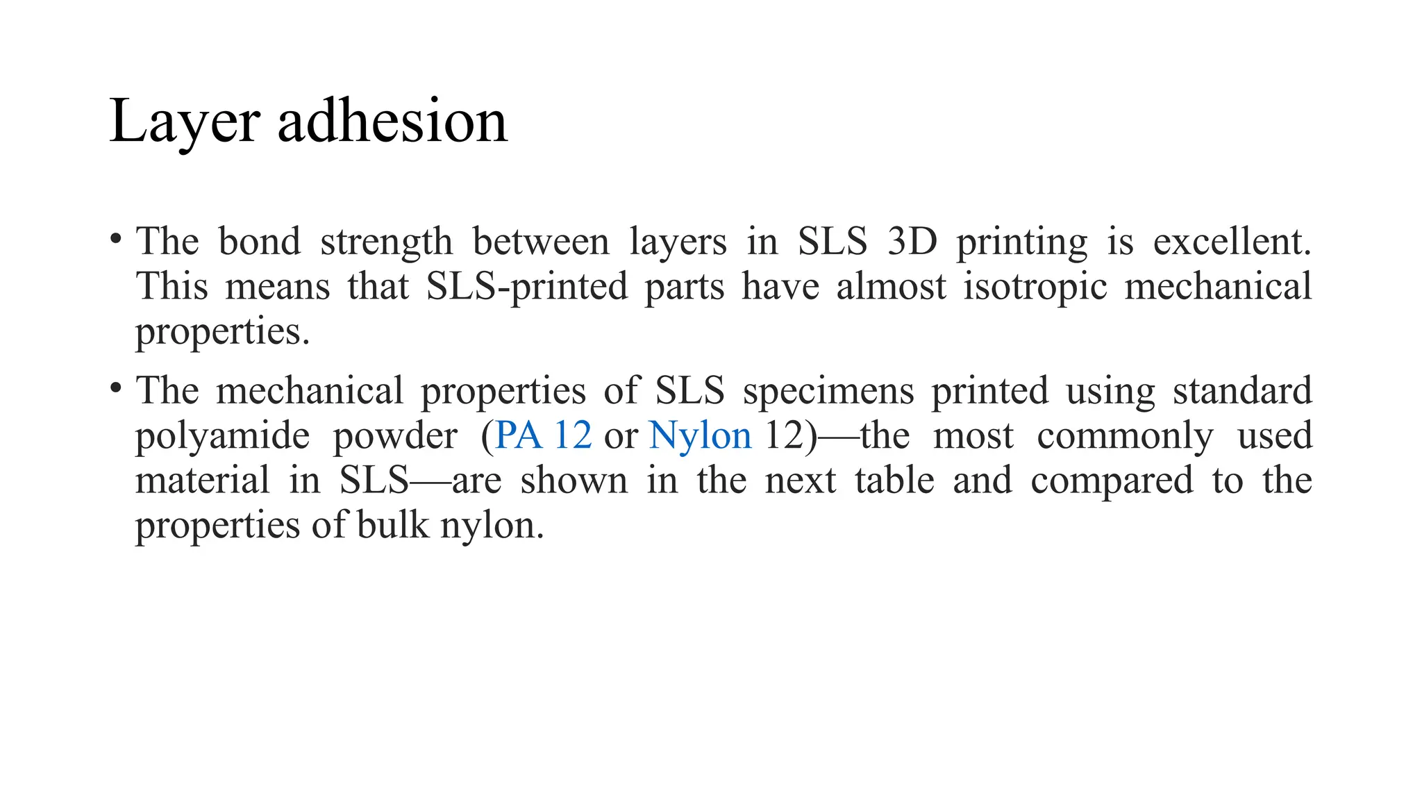 Layer adhesion
• The bond strength between layers in SLS 3D printing is excellent.
This means that SLS-printed parts have almost isotropic mechanical
properties.
• The mechanical properties of SLS specimens printed using standard
polyamide powder (PA 12 or Nylon 12)—the most commonly used
material in SLS—are shown in the next table and compared to the
properties of bulk nylon.
 