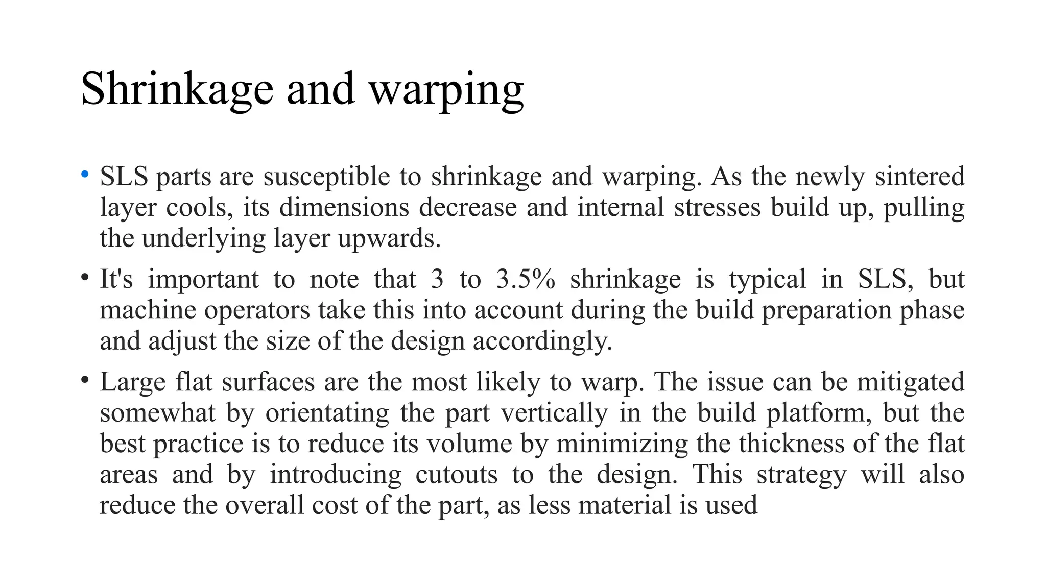 Shrinkage and warping
• SLS parts are susceptible to shrinkage and warping. As the newly sintered
layer cools, its dimensions decrease and internal stresses build up, pulling
the underlying layer upwards.
• It's important to note that 3 to 3.5% shrinkage is typical in SLS, but
machine operators take this into account during the build preparation phase
and adjust the size of the design accordingly.
• Large flat surfaces are the most likely to warp. The issue can be mitigated
somewhat by orientating the part vertically in the build platform, but the
best practice is to reduce its volume by minimizing the thickness of the flat
areas and by introducing cutouts to the design. This strategy will also
reduce the overall cost of the part, as less material is used
 