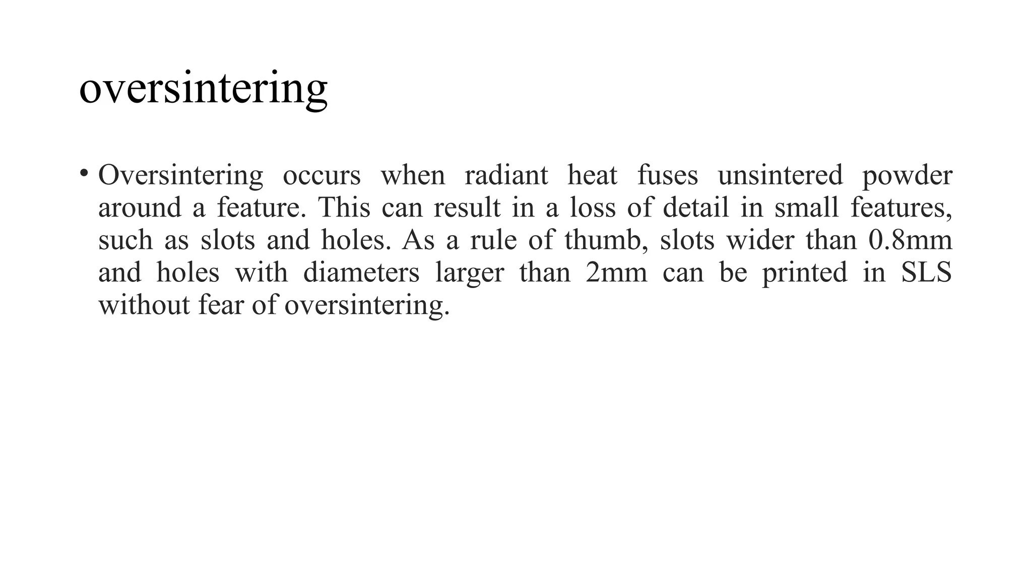 oversintering
• Oversintering occurs when radiant heat fuses unsintered powder
around a feature. This can result in a loss of detail in small features,
such as slots and holes. As a rule of thumb, slots wider than 0.8mm
and holes with diameters larger than 2mm can be printed in SLS
without fear of oversintering.
 