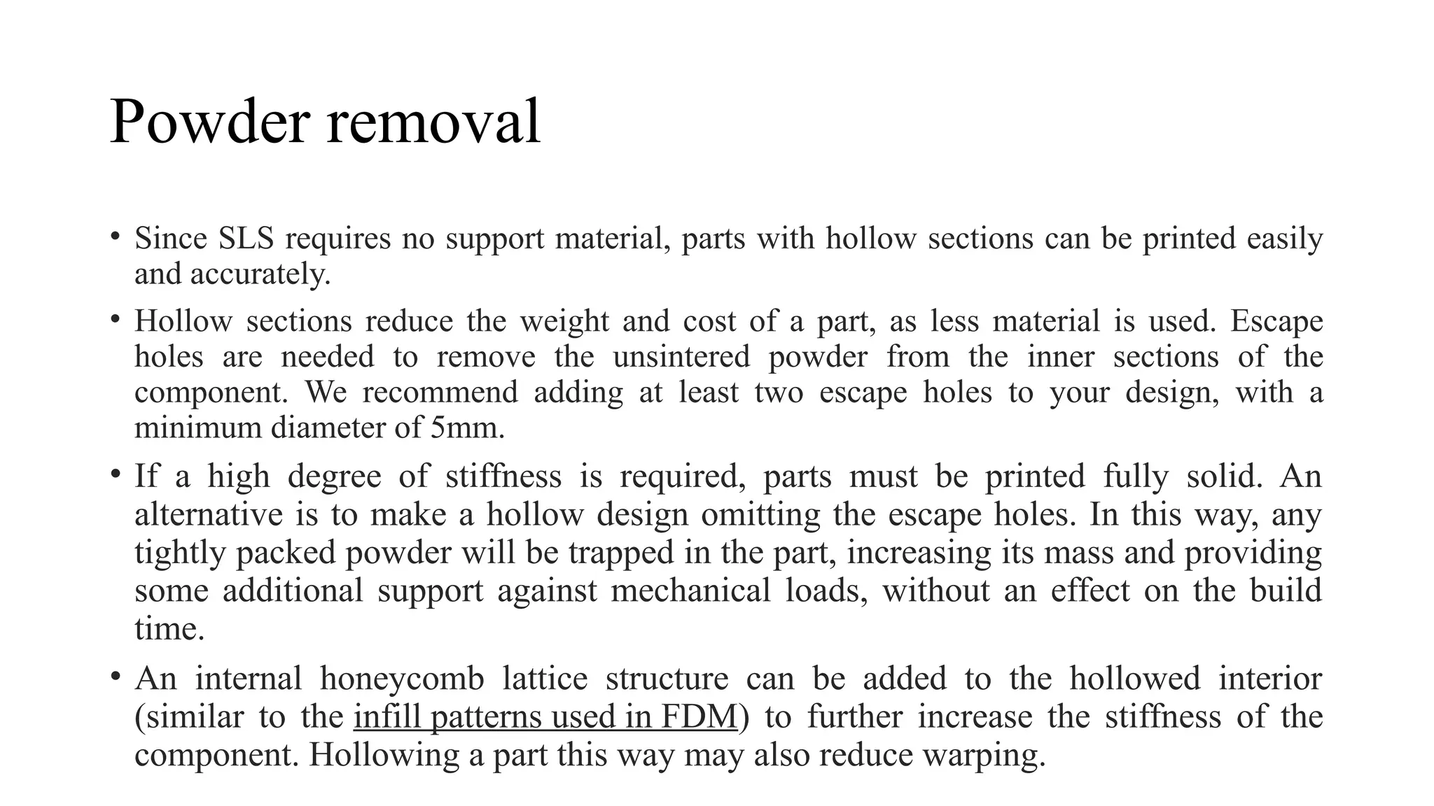 Powder removal
• Since SLS requires no support material, parts with hollow sections can be printed easily
and accurately.
• Hollow sections reduce the weight and cost of a part, as less material is used. Escape
holes are needed to remove the unsintered powder from the inner sections of the
component. We recommend adding at least two escape holes to your design, with a
minimum diameter of 5mm.
• If a high degree of stiffness is required, parts must be printed fully solid. An
alternative is to make a hollow design omitting the escape holes. In this way, any
tightly packed powder will be trapped in the part, increasing its mass and providing
some additional support against mechanical loads, without an effect on the build
time.
• An internal honeycomb lattice structure can be added to the hollowed interior
(similar to the infill patterns used in FDM) to further increase the stiffness of the
component. Hollowing a part this way may also reduce warping.
 
