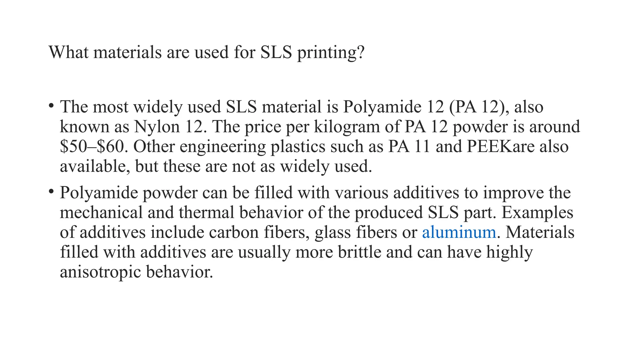 What materials are used for SLS printing?
• The most widely used SLS material is Polyamide 12 (PA 12), also
known as Nylon 12. The price per kilogram of PA 12 powder is around
$50–$60. Other engineering plastics such as PA 11 and PEEKare also
available, but these are not as widely used.
• Polyamide powder can be filled with various additives to improve the
mechanical and thermal behavior of the produced SLS part. Examples
of additives include carbon fibers, glass fibers or aluminum. Materials
filled with additives are usually more brittle and can have highly
anisotropic behavior.
 