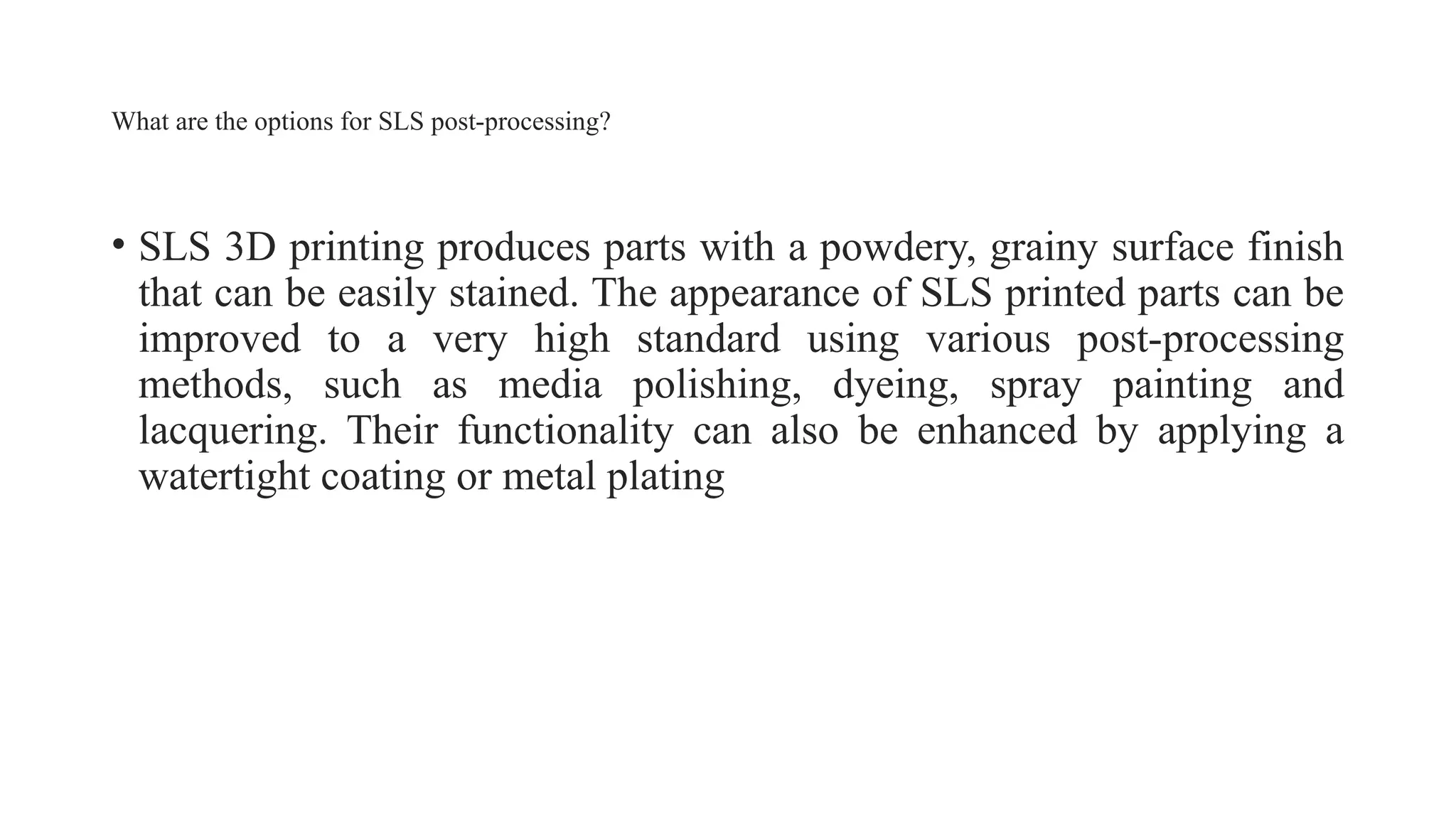 What are the options for SLS post-processing?
• SLS 3D printing produces parts with a powdery, grainy surface finish
that can be easily stained. The appearance of SLS printed parts can be
improved to a very high standard using various post-processing
methods, such as media polishing, dyeing, spray painting and
lacquering. Their functionality can also be enhanced by applying a
watertight coating or metal plating
 