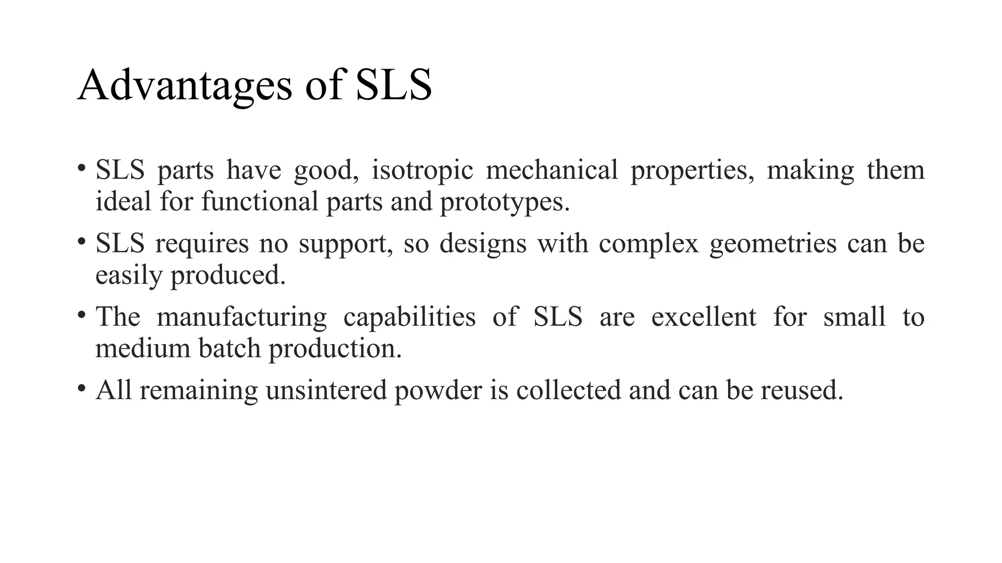 Advantages of SLS
• SLS parts have good, isotropic mechanical properties, making them
ideal for functional parts and prototypes.
• SLS requires no support, so designs with complex geometries can be
easily produced.
• The manufacturing capabilities of SLS are excellent for small to
medium batch production.
• All remaining unsintered powder is collected and can be reused.
 