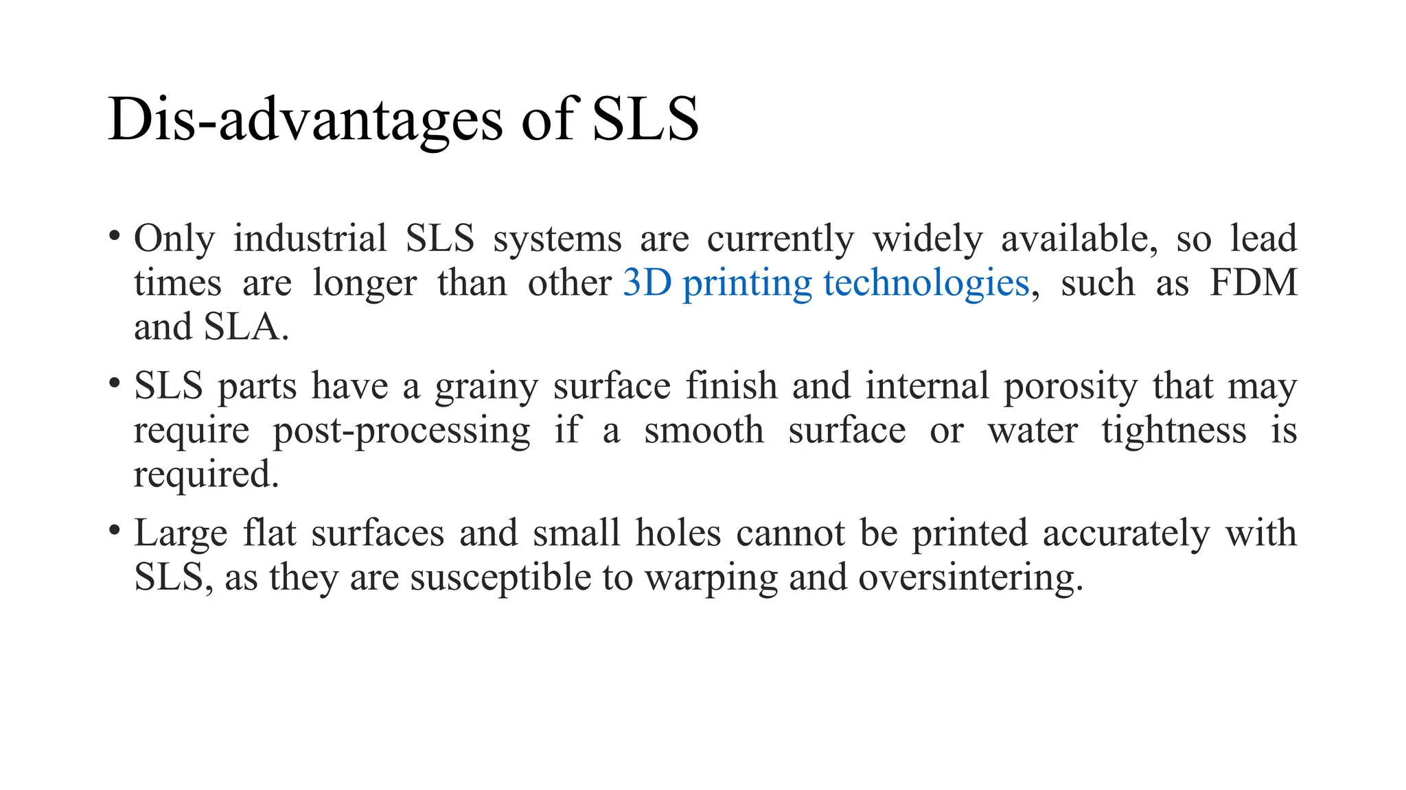 Dis-advantages of SLS
• Only industrial SLS systems are currently widely available, so lead
times are longer than other 3D printing technologies, such as FDM
and SLA.
• SLS parts have a grainy surface finish and internal porosity that may
require post-processing if a smooth surface or water tightness is
required.
• Large flat surfaces and small holes cannot be printed accurately with
SLS, as they are susceptible to warping and oversintering.
 