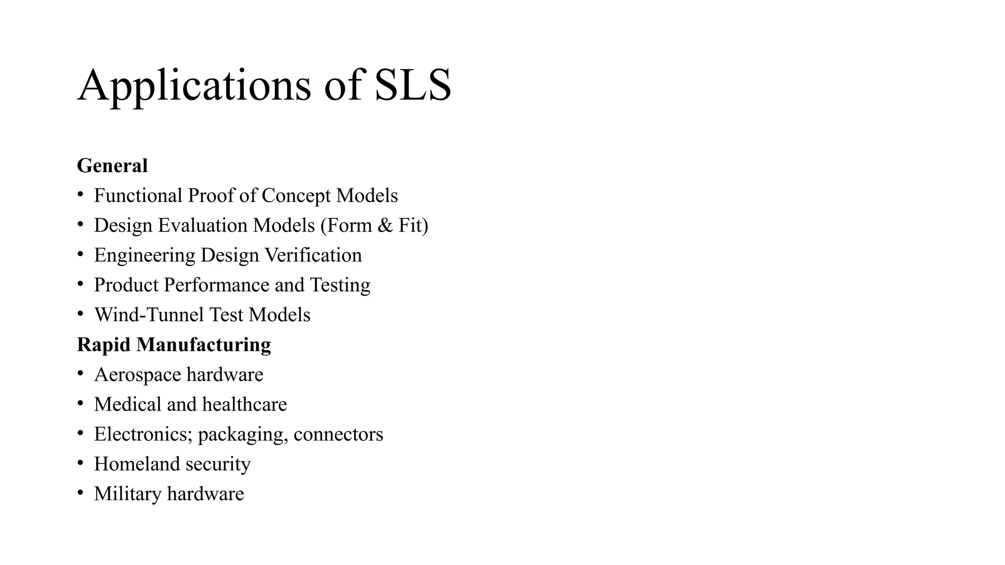 Applications of SLS
General
• Functional Proof of Concept Models
• Design Evaluation Models (Form & Fit)
• Engineering Design Verification
• Product Performance and Testing
• Wind-Tunnel Test Models
Rapid Manufacturing
• Aerospace hardware
• Medical and healthcare
• Electronics; packaging, connectors
• Homeland security
• Military hardware
 